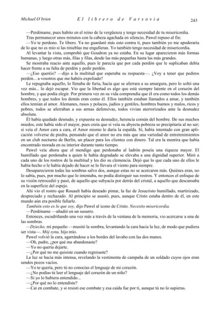 Michael O’brien                 El    librero          de    Varsovia                            243

   —Perdóname, pues habito en el reino de la vergüenza y tengo necesidad de tu misericordia.
   Tras permanecer unos minutos con la cabeza agachada en silencio, Pawel repuso al fin:
   —Yo te perdono. Te libero. Ya no guardaré más esto contra ti, pues también yo me apoderaría
de lo que no es mío si las tinieblas me engulleran. Yo también tengo necesidad de misericordia.
   Al levantar la vista, comprobó que Goudron ya no estaba. En su lugar aparecieron más formas
humanas, y luego otras más, filas y filas, desde las más pequeñas hasta las más grandes.
   Se mostraba reacio ante aquello, pues le parecía que por cada perdón que le suplicaban debía
hacer frente a su falta de perdón y pedir perdón.
   —¿Eso queréis? —dijo a la multitud que esperaba su respuesta—. ¿Voy a tener que pediros
perdón... a vosotros que me habéis expoliado?
   Le repugnaba aquello, lo llenaba de furia, hacía que se aferrara a su amargura, pero lo soltó una
vez más... lo dejó escapar. Vio que la libertad es algo que está siempre latente en el corazón del
hombre, y que podía elegir. Por primera vez en su vida comprendía que él era como todos los demás
hombres, y que todos los demás eran como él. Ellos también estaban llamados a amar, y también
ellos temían al amor. Alemanes, rusos y polacos, judíos y gentiles, hombres buenos y malos, ricos y
pobres, todos se aferraban a sus armas defensivas, todos vivían aterrorizados ante la desnudez
absoluta.
   Él había quedado desnudo, y expuesta su desnudez, herencia común del hombre. De sus muchos
miedos, este había sido el mayor, pues creía que si veía su abyecta pobreza se precipitaría al no ser;
si veía el Amor cara a cara, el Amor mismo le daría la espalda. Sí, había intentado con gran apli-
cación volverse de piedra, pensando que el amor no era más que una variedad de entretenimientos
en un club nocturno de Berlín, un placer para los clientes con dinero. Tal era la mentira que había
encontrado morada en su interior durante tanto tiempo.
   Pawel veía ahora que el mendigo que perdonaba al ladrón poseía una riqueza mayor. El
humillado que perdonaba a quien le había degradado se elevaba a una dignidad superior. Miró a
cada uno de los rostros de la multitud y les dio su clemencia. Dejó que lo que cada uno de ellos le
había hecho o le había dejado de hacer se lo llevara el viento para siempre.
   Desaparecieron todas las sombras salvo dos, aunque estas no se acercaron más. Quiénes eran, no
lo sabía, pues, por mucho que lo intentaba, no podía distinguir sus rostros. Y entonces el enfoque de
su visión retrocedió y pasó, de aquello que subyacía por detrás del cristal, a aquello que descansaba
en la superficie del espejo.
   Ahí vio el rostro que Rouault había deseado pintar, la faz de Jesucristo humillado, martirizado,
despreciado y rechazado. Al principio se asustó, pues, aunque Cristo estaba dentro de él, en este
mundo aún era posible fallarle.
   También esto es lo que soy, dijo Pawel al icono de Cristo. Necesito misericordia.
   —Perdóname —añadió en un susurro.
   Entonces, escudriñando una vez más a través de la ventana de la memoria, vio acercarse a una de
las sombras.
   —Dziecko, mi pequeño —musitó la sombra, levantando la cara hacia la luz, de modo que pudiera
ser vista—. Mój synu, hijo mío.
   Pawel volvió la cara, agarrándose a los bordes del lavabo con las dos manos.
   —Oh, padre, ¿por qué me abandonaste?
   —Yo no quería dejarte.
   —¿Por qué no me quisiste cuando regresaste?
   La luz se hacía más intensa, revelando la vestimenta de campaña de un soldado cuyos ojos eran
sendos pozos vacíos.
   —Yo te quería, pero tú no conocías el lenguaje de mi corazón.
   —¿No podías tú leer el lenguaje del corazón de un niño?
   —Si yo lo hubiera entendido...
   —¿Por qué no lo entendiste?
   —Caí en combate, y si resistí ese combate y esa caída fue por ti, aunque tú no lo supieras.
 