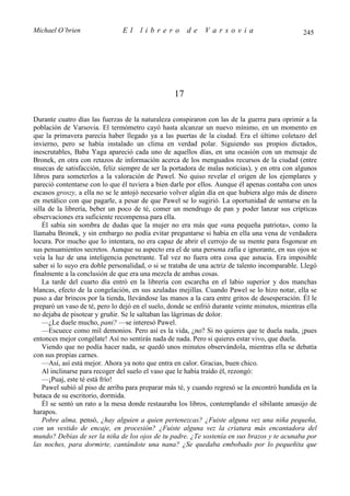 Michael O’brien                 El    librero          de    Varsovia                            245




                                                  17

Durante cuatro días las fuerzas de la naturaleza conspiraron con las de la guerra para oprimir a la
población de Varsovia. El termómetro cayó hasta alcanzar un nuevo mínimo, en un momento en
que la primavera parecía haber llegado ya a las puertas de la ciudad. Era el último coletazo del
invierno, pero se había instalado un clima en verdad polar. Siguiendo sus propios dictados,
inescrutables, Baba Yaga apareció cada uno de aquellos días, en una ocasión con un mensaje de
Bronek, en otra con retazos de información acerca de los menguados recursos de la ciudad (entre
muecas de satisfacción, feliz siempre de ser la portadora de malas noticias), y en otra con algunos
libros para someterlos a la valoración de Pawel. No quiso revelar el origen de los ejemplares y
pareció contentarse con lo que él tuviera a bien darle por ellos. Aunque él apenas contaba con unos
escasos groszy, a ella no se le antojó necesario volver algún día en que hubiera algo más de dinero
en metálico con que pagarle, a pesar de que Pawel se lo sugirió. La oportunidad de sentarse en la
silla de la librería, beber un poco de té, comer un mendrugo de pan y poder lanzar sus crípticas
observaciones era suficiente recompensa para ella.
    Él sabía sin sombra de dudas que la mujer no era más que «una pequeña patriota», como la
llamaba Bronek, y sin embargo no podía evitar preguntarse si había en ella una vena de verdadera
locura. Por mucho que lo intentara, no era capaz de abrir el cerrojo de su mente para fisgonear en
sus pensamientos secretos. Aunque su aspecto era el de una persona zafia e ignorante, en sus ojos se
veía la luz de una inteligencia penetrante. Tal vez no fuera otra cosa que astucia. Era imposible
saber si lo suyo era doble personalidad, o si se trataba de una actriz de talento incomparable. Llegó
finalmente a la conclusión de que era una mezcla de ambas cosas.
    La tarde del cuarto día entró en la librería con escarcha en el labio superior y dos manchas
blancas, efecto de la congelación, en sus azuladas mejillas. Cuando Pawel se lo hizo notar, ella se
puso a dar brincos por la tienda, llevándose las manos a la cara entre gritos de desesperación. Él le
preparó un vaso de té, pero lo dejó en el suelo, donde se enfrió durante veinte minutos, mientras ella
no dejaba de pisotear y gruñir. Se le saltaban las lágrimas de dolor.
    —¿Le duele mucho, pani? —se interesó Pawel.
    —Escuece como mil demonios. Pero así es la vida, ¿no? Si no quieres que te duela nada, ¡pues
entonces mejor congélate! Así no sentirás nada de nada. Pero si quieres estar vivo, que duela.
    Viendo que no podía hacer nada, se quedó unos minutos observándola, mientras ella se debatía
con sus propias carnes.
    —Así, así está mejor. Ahora ya noto que entra en calor. Gracias, buen chico.
    Al inclinarse para recoger del suelo el vaso que le había traído él, rezongó:
    —¡Puaj, este té está frío!
    Pawel subió al piso de arriba para preparar más té, y cuando regresó se la encontró hundida en la
butaca de su escritorio, dormida.
    Él se sentó un rato a la mesa donde restauraba los libros, contemplando el sibilante amasijo de
harapos.
    Pobre alma, pensó, ¿hay alguien a quien pertenezcas? ¿Fuiste alguna vez una niña pequeña,
con un vestido de encaje, en procesión? ¿Fuiste alguna vez la criatura más encantadora del
mundo? Debías de ser la niña de los ojos de tu padre. ¿Te sostenía en sus brazos y te acunaba por
las noches, para dormirte, cantándote una nana? ¿Se quedaba embobado por lo pequeñita que
 