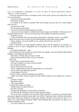 Michael O’brien                El    librero         de    Varsovia                           246

eras? ¿Se preguntaba si albergabas en tu seno la matriz de muchas generaciones futuras?
¿Señora...? ¿Cómo te llamas?
   Al cabo de una hora la mujer se estremeció, miró el reloj, lanzó a Pawel una mirada feroz y dijo
con voz amenazante:
   —¿Por qué no me ha despertado?
   —Parecía tan cansada...
   —¿Y cuándo no he estado yo cansada? Para estar cansado hay que estar vivo. Ahora llegaré
tarde a mi cita.
   —¿De qué cita se trata?
   —Eso no tiene por qué saberlo.
   —Lo siento, ha sido una impertinencia por mi parte.
   —¿Acaso se cree que porque es amable puede tomarse según qué libertades? ¿Piensa que eso le
da superioridad sobre mí... que no soy más que una vieja estúpida y harapienta que apesta?
   —Nada de eso, pani.
   —Y deje de llamarme pani. Soy una panna, una panienka, ¡una dulce señorita, y no señora!
   Bueno, así que era eso, la niña de los ojos había perdido su brillo hacía mucho tiempo.
   —Panna, entonces. Ya que ha perdido su cita, ¿puedo ofrecerle otro vaso de té?
   —¡Olvídese del té!
   Pawel se preguntó si la mujer pensaba quedarse todo el día allí sentada en su escritorio, su
escritorio al fin y al cabo, castigándole por no comportarse de un modo tan infame como los
alemanes.
   —Es usted la maleducada —dijo.
   Ella lo fulminó con una mirada torva, para sonreír acto seguido, como una alimaña malhumorada
atrapada en una trampa de buen humor.
   —Buen chico. Un buen chico es lo que es usted.
   —Deje de llamarme Buen Chico. Soy pan Tarnowski.
   Ella se rió.
   —Buen Chico, me gusta mucho usted.
   —¿Por qué me habla en ese tono, si tanto le gusto?
   —No me gusta la lástima.
   —Pues es obvio que se sirve de ella.
   —Cierto, cuando controlo al que me tiene lástima, y si es necesario.
   —¡No es usted lo que aparenta, panienka!
   —Usted tampoco, kruliczyk.
   ¡Conejito! Estuvo a punto de replicarle, pero desistió.
   —¿Sabe? Si no fuera usted un conejito tan lindo, habría tomado en serio pedirle que se uniera a
nosotros.
   —¿Unirme a ustedes?
   —Bronek ha vuelto.
   —¿Ha vuelto adónde?
   La mujer dejó escapar un suspiro.
   —¿Puedo confiar en usted, kruliczyk?
   —No tema, panienka.
   —El futuro está gestándose en estos precisos momentos.
   —Una filosofía de la historia a la que no tengo nada que objetar.
   —No me sea listo. Escúcheme. Es el yunque contra el martillo. Los alemanes no pueden ganar
esta guerra. Seguirán haciendo mucho daño, será terrible. Puede que maten a millones de personas
más. Puede incluso que destruyan Varsovia por completo. Himmler estuvo aquí en enero. Le vi
subirse a un coche delante del palacio Brühl. Están tramando algo muy gordo, se lo digo yo. La
resistencia también lo sabe.
   —¿Lo saben ustedes o lo sospechan?
 