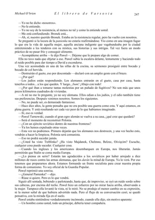 Michael O’brien                El     librero         de     Varsovia                           247

    —Yo no he dicho «nosotros».
    —No le entiendo.
    —Yo no soy de la resistencia, al menos no tal y como la entiende usted.
    —Me está confundiendo. Bronek está...
    —Ah, sí, nuestro querido Bronek. Estaba en la resistencia regular, pero ha vuelto con nosotros.
    Se preguntó si la locura de la panienka no estaría reafirmándose. Vio como en una imagen fugaz
lo que era la vida de aquella mujer, aquella anciana indigente que vagabundeaba por la ciudad
entreteniendo a los tenderos con su mística, sus historias y sus intrigas. Tal vez fuera un modo
práctico de no pasar frío y conseguir alimento.
    —Acompáñeme arriba —le dijo Pawel—. Déjeme que le prepare algo de comer.
    Ella no tuvo nada que objetar a eso. Pawel subía la escalera delante, lentamente y haciendo todo
el ruido posible para dar tiempo a David a esconderse.
    Una vez acomodada en una de las sillas de la cocina, su sermoneo prosiguió entre bocado y
bocado de col hervida.
    —Destruirán el gueto, eso por descontado —declaró con un amplio gesto con el brazo.
    —¿Por qué?
    —Los judíos están respondiendo. Los alemanes entrarán en el gueto, casa por casa, hasta
tenerlos a todos... a los que queden. Y luego, ¡bum! ¡Abajo con todo!
    —¿Por qué iban a tomarse tantas molestias por un puñado de fugitivos? No son más que unos
pocos kilómetros cuadrados de viviendas.
    —A mí no me lo pregunte, yo no soy alemana. Ellos odian a los judíos, y el odio también tiene
sus preferencias. Después venimos nosotros. Somos los siguientes.
    —No, no puede ser, es demasiado fantasioso.
    —Hace diez años, la gente pensaba que no era posible una guerra como esta. Y aquí estamos, en
plena guerra. Y está resultando ser cada vez peor de lo que habíamos imaginado.
    —Sí, eso es verdad.
    —Pawel Tarnowski, cuando el gran ogro alemán se vuelva a su casa, ¿qué cree que quedará?
    —Será el momento de reconstruir Polonia.
    —¿Con un ejército soviético dentro de nuestras fronteras?
    —Ya los hemos expulsado otras veces.
    —Esta vez no podremos. Primero dejarán que los alemanes nos destrocen, y una vez hecho esto,
vendrán a hacer la limpieza. Polonia será comunista.
    —Eso no podrá suceder jamás.
    —¿Usted ha visto Treblinka? ¿Ha visto Majdanek, Chelmno, Belzec, Ośvięcim? Escuche,
cualquier cosa puede suceder. Cualquier cosa.
    —Cuando los ingleses y los americanos desembarquen en Europa, nos liberarán. Jamás
permitirán que Stalin se coma media Europa.
    —¿Lo piensa en serio? Estarán tan agradecidos a los soviéticos por haber arrojado a diez
millones de rusos contra las armas alemanas, que les darán la mitad de Europa. Ya lo verá. Por eso
tenemos que prepararnos ahora. Estamos formando un frente socialista para crear nuestra propia
forma de comunismo. Yo soy oficial de la Guardia Popular.
    Pawel reprimió una sonrisa.
    —¿General Panienka? —dijo.
    —Ríase si quiere. Pero es lo que vendrá.
    Siguió allí sentada, bebiendo y parloteando, hasta que, de improviso, se oyó un ruido sordo sobre
sus cabezas, por encima del techo. Pawel hizo un esfuerzo por no mirar hacia arriba, observando a
la mujer. Tampoco ella levantó la vista, ni le miró. No se produjo el menor cambio en su expresión,
ni la menor señal de que hubiera advertido nada. Pero el flujo de su conversación cesó; se quedó
pensativa, con la mirada fija en el suelo.
    Pawel estaba sintiéndose verdaderamente incómodo, cuando ella dijo, sin motivo aparente:
    —Un hombre como usted, todo un príncipe, debería tener compañera.
 