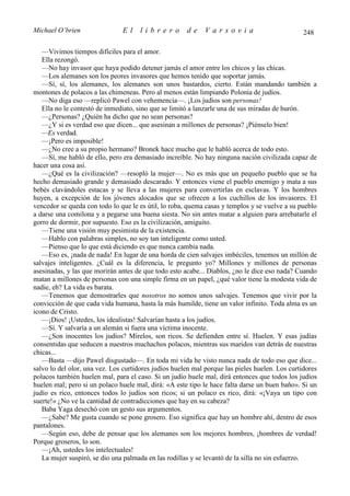 Michael O’brien                El     librero         de     Varsovia                           248

   —Vivimos tiempos difíciles para el amor.
   Ella rezongó.
   —No hay invasor que haya podido detener jamás el amor entre los chicos y las chicas.
   —Los alemanes son los peores invasores que hemos tenido que soportar jamás.
   —Sí, sí, los alemanes, los alemanes son unos bastardos, cierto. Están mandando también a
montones de polacos a las chimeneas. Pero al menos están limpiando Polonia de judíos.
   —No diga eso —replicó Pawel con vehemencia—. ¡Los judíos son personas!
   Ella no le contestó de inmediato, sino que se limitó a lanzarle una de sus miradas de hurón.
   —¿Personas? ¿Quién ha dicho que no sean personas?
   —¿Y si es verdad eso que dicen... que asesinan a millones de personas? ¡Piénselo bien!
   —Es verdad.
   —¡Pero es imposible!
   —¿No cree a su propio hermano? Bronek hace mucho que le habló acerca de todo esto.
   —Sí, me habló de ello, pero era demasiado increíble. No hay ninguna nación civilizada capaz de
hacer una cosa así.
   —¿Qué es la civilización? —resopló la mujer—. No es más que un pequeño pueblo que se ha
hecho demasiado grande y demasiado descarado. Y entonces viene el pueblo enemigo y mata a sus
bebés clavándoles estacas y se lleva a las mujeres para convertirlas en esclavas. Y los hombres
huyen, a excepción de los jóvenes alocados que se ofrecen a los cuchillos de los invasores. El
vencedor se queda con todo lo que le es útil, lo roba, quema casas y templos y se vuelve a su pueblo
a darse una comilona y a pegarse una buena siesta. No sin antes matar a alguien para arrebatarle el
gorro de dormir, por supuesto. Eso es la civilización, amiguito.
   —Tiene una visión muy pesimista de la existencia.
   —Hablo con palabras simples, no soy tan inteligente como usted.
   —Pienso que lo que está diciendo es que nunca cambia nada.
   —Eso es, ¡nada de nada! En lugar de una horda de cien salvajes imbéciles, tenemos un millón de
salvajes inteligentes. ¿Cuál es la diferencia, le pregunto yo? Millones y millones de personas
asesinadas, y las que morirán antes de que todo esto acabe... Diablos, ¿no le dice eso nada? Cuando
matan a millones de personas con una simple firma en un papel, ¿qué valor tiene la modesta vida de
nadie, eh? La vida es barata.
   —Tenemos que demostrarles que nosotros no somos unos salvajes. Tenemos que vivir por la
convicción de que cada vida humana, hasta la más humilde, tiene un valor infinito. Toda alma es un
icono de Cristo.
   —¡Dios! ¡Ustedes, los idealistas! Salvarían hasta a los judíos.
   —Sí. Y salvaría a un alemán si fuera una víctima inocente.
   —¿Son inocentes los judíos? Mírelos, son ricos. Se defienden entre sí. Huelen. Y esas judías
consentidas que seducen a nuestros muchachos polacos, mientras sus maridos van detrás de nuestras
chicas...
   —Basta —dijo Pawel disgustado—. En toda mi vida he visto nunca nada de todo eso que dice...
salvo lo del olor, una vez. Los curtidores judíos huelen mal porque las pieles huelen. Los curtidores
polacos también huelen mal, para el caso. Si un judío huele mal, dirá entonces que todos los judíos
huelen mal; pero si un polaco huele mal, dirá: «A este tipo le hace falta darse un buen baño». Si un
judío es rico, entonces todos lo judíos son ricos; si un polaco es rico, dirá: «¡Vaya un tipo con
suerte!» ¿No ve la cantidad de contradicciones que hay en su cabeza?
   Baba Yaga desechó con un gesto sus argumentos.
   —¿Sabe? Me gusta cuando se pone grosero. Eso significa que hay un hombre ahí, dentro de esos
pantalones.
   —Según eso, debe de pensar que los alemanes son los mejores hombres, ¡hombres de verdad!
Porque groseros, lo son.
   —¡Ah, ustedes los intelectuales!
   La mujer suspiró, se dio una palmada en las rodillas y se levantó de la silla no sin esfuerzo.
 