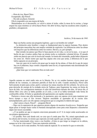 Michael O’brien                 El     librero          de    Varsovia                             249

   —Hora de irse, Buen Chico.
   Exasperado, dijo Pawel:
   —Ha sido un placer, General.
   Ella le respondió con una mueca de burla.
   Deteniéndose en el descansillo, se volvió a mirar al techo, sobre la mesa de la cocina, y luego
arqueó las cejas mientras se volvía hacia Pawel. Sin abrir la boca, bajó las escaleras entre crujidos y
gruñidos y desapareció.

                                                  ∼
                                                                        Archivo, 24 de marzo de 1943

      Bajo sus burlas asoma una pregunta legítima: ¿qué es un hombre de verdad?
         La distinción entre hombre y mujer es fundamental para la especie humana. Pero dentro
      del principio masculino hay una amplia variedad de expresión. Las diferencias entre las almas
      son mayores que las diferencias entre los rostros. David y yo, por ejemplo.
         Qué extraño me parece que Dios lo haya puesto en mi vida, y a mí en la suya... si es que el
      hecho de que vivamos ambos bajo un mismo techo es realmente voluntad divina. El pasado
      otoño me parecía que solo la locura del mundo, la tiranía del sinsentido, podía haber dispuesto
      las cosas así. Ahora siento que aquí hay alguna otra cosa que actúa, a diferencia de lo que
      había supuesto en un principio.
         Aun así, para mí es motivo de pesar que la mejor de las almas, el fruto de lo que de mejor
      hay en el judaísmo, haya venido a depender tanto de mí, el representante más desordenado del
      cristianismo.
         ¿Qué tiene que ver realmente Dios en todo esto?

                                                  ∼
Aquella semana no entró nadie más en la librería. No se vio sombra humana alguna pasar por
delante de las ventanas, ni camiones patrulla al final de la calle. Cuando anochecía, Pawel salía
furtivamente al patio para cortar, partir o arrancar las ramas muertas del tilo solitario. Se servía con
gran derroche de energía de la oxidada sierra de Tadeusz, para fragmentar las ramas en forma de
tacos de leña. Así consiguieron mantener el calor del dormitorio durante dos días. Al tercer día, el
último libro sitra ahra se había perdido en el cielo, y con él se había terminado toda forma de
combustible sólido. El helor se apoderaba del apartamento con rapidez alarmante.
   Partieron a trozos una silla incómoda y la quemaron, pero eso apenas sirvió para mantener por
breve tiempo a raya el frío invasor. Dejaron encendido el quemador de la cocina inin-
terrumpidamente, pero con ello apenas consiguieron que se congelara la tubería del agua.
   —¿Qué vamos a hacer, Pawel? —preguntó David.
   —Sigo con la esperanza de que aparezca pronto alguno de nuestros benefactores. Sospecho que
dejan pasar el tiempo hasta verme lo bastante desesperado como para estar dispuesto a desenterrar
algún raro tesoro escondido.
   —¿Y no podría ser que ni siquiera estuvieran pensando en ti? A lo mejor están acurrucados en
sus propios apartamentos.
   —Es posible. Pero esté donde esté, no creo que el conde pase frío. No, estará especulando con
los efectos del invierno, lo mismo que especula con todo aquello que cae bajo su influencia.
   —Ya has mencionado otras veces a ese hombre. ¿Cómo es que tengo su imagen en la cabeza,
aunque no le he visto nunca? Tiene una expresión retorcida.
   —Su cara es de lo más anodino. No tiene nada de especial. Es su interior lo que es retorcido.
 