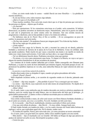Michael O’brien                El    librero          de    Varsovia                           250

   —Claro, en cierto modo todos lo somos —señaló David con tono filosófico —. La pérdida de
nuestra metafísica...
   —Sí, de una forma u otra, todos tenemos algo dañado.
   —¿Qué es lo que se le ha dañado a él?
   —Tiene muchos nombres. Pero sería más exacto decir que es el tipo de persona que convierte a
las personas en objetos... objetos que él utiliza.
   —¿Es fascista?
   —Solo por oportunismo. Si los comunistas estuvieran en el poder, sería comunista. Si hubiera
democracia, no podrías encontrar un demócrata mejor. Naturalmente, antes de la guerra era noble,
lo cual aún le proporciona un cierto estatus entre los alemanes. Son una extraña mezcla de
pragmatismo e idealismo, aún no han perdido el amor a los títulos de nobleza.
   —No hablemos más de él, Pawel. Hoy el frío es terrible. —Si no conseguimos un poco de
carbón, lo pasaremos mal esta noche.
   —¿No hay más mantas? ¿No podemos buscar por ninguna parte? En el desván hay baúles.
   —Ahí no hay nada que nos pueda servir.
   —¿Estás seguro?
   —Cuando me hice cargo de la librería, los abrí y encontré las cartas de mi abuela, pañuelos
bordados y montones de facturas de la época de la Casa de la Sabiduría. Cosas sin utilidad, nada
que pueda ayudarnos. Dudo mucho de que vayas a encontrar una manta o un repollo en medio de
todos esos viejos trastos polvorientos. Cerré todo eso hace años y no seguí rebuscando.
   —Tal vez debiéramos hacerlo ahora. Podríamos encontrar cosas que quemar.
   —Tú mismo, si te sirve para entretenerte unas horas. Yo bajaré a la librería, no vaya a ser que a
alguno de nuestros benefactores le dé por acordarse de nosotros.
   Las ventanas de la tienda estaban adheridas por el hielo. Había conseguido otro Hamann para
Haftmann, y se pasó un cuarto de hora abriéndolo por distintos lugares, buscando pasajes al azar. Al
pronunciar las palabras impresas en voz alta, unas nubecillas blancas de vapor salieron de entre sus
labios:
   —La poesía es una forma natural de profecía.
   Estaba observando cómo se disipaba el vapor, cuando oyó gritos procedentes del techo.
   —¡Pawel! ¡Pawel! ¡Pawel!
   Salió disparado escaleras arriba, y en cuestión de segundos estaba en el desván, jadeando ante
David.
   —¡Cállate! —dijo muy enojado—. ¿Has perdido el juicio? Vas a conseguir que nos maten.
   —Lo siento —dijo David, cuya expresión era de todo menos de arrepentimiento. No dejaba de ir
de baúl en baúl, nervioso.
   —¡Mira! ¡Mira!
   En el suelo, junto a una maltrecha caja de madera decorada con motivos artísticos populares de
Galitzia, yacía un vestido largo de satén blanco, una vez desenvuelto del hule que lo protegía. ¿A
quién habría pertenecido? ¿Cuántos ovillos se habrían necesitado para su confección?
   —¡Estaba debajo de esto!
   Una colcha confeccionada a mano, de color azul oscuro con flores blancas bordadas alrededor, y
en el centro un corazón, una cruz y su nombre, Pawelek, bordado con hilo azul claro.
   —Sí, lo recuerdo —dijo Pawel, meditabundo, mientras acariciaba el ribete azul celeste.
   —Creo que está relleno de plumas —dijo David—. Es muy cálido. Aunque huele raro.
   El baúl estaba forrado con madera de cedro, y en los cuatro rincones del fondo había bolsitas de
espliego y salvia, que explicaban aquel olor. Por lo demás, estaba vacío.
   —Ni sombra de repollos, Pawel, pero mira todo esto, ¡es como encontrar un tesoro enterrado!
   En el suelo, junto a un gran baúl con cajones, había varios atadillos ligados con una cuerda.
   —Mira dentro —dijo el muchacho con voz triunfal. Allí había un bloque de algo que parecía un
pedazo de mármol envuelto en cera. David partió un pedazo y dijo:
   —Cierra los ojos.
 