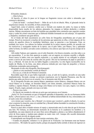 Michael O’brien                 El     librero          de    Varsovia                             251

    El hombre obedeció.
    —Abre la boca.
    Al hacerlo, el chico le puso en la lengua un fragmento rocoso con sabor a almendra, que
comenzó a derretirse.
    —¡Tarta de boda! —exclamó Pawel—. Debe de ser la de mi abuela. Mira, el glaseado imita la
arquitectura romana. Es increíble, lo bien conservada...
    Aquel baúl, como el anterior, estaba seco y forrado con madera de cedro. La masa se había
desprendido hacía mucho de los adornos glaseados; las migajas se habían deshecho y estaban
rancias. Debajo encontraron un bote de hojalata que guardaba unos caramelos que sugerían cuentas
rojas y verdes de cristal veneciano que se hubieran fundido formando un solo amasijo. Al separarlos
y chuparlos, resultaron una gran delicia.
    En el fondo del baúl encontraron un cofre lleno de fotografías amarillentas por el paso del
tiempo. Pawel no reconoció a muchas de las personas que aparecían en ellas, si bien algunos de los
rostros de aquellos chicos le resultaban familiares, pues se parecían a sus hermanos. Eran, en
realidad, tíos suyos. Las niñeras los habían acicalado de la mejor manera posible, de acuerdo con
los restrictivos y recargados modos de la época, con el pelo rubio, casi blanco, liso y aplastado
sobre la frente, los labios curvados como cimitarras y los eslavos ojos fijos en el ojo de cíclope de la
cámara.
    Allí estaba Tadeusz, por supuesto, con el ceño fruncido y los brazos cruzados, con diez años y ya
un cascarrabias. Y en otra foto aparecía su padre, con un aspecto en extremo sensible y afligido.
Pawel nunca le había visto con aquella expresión, y se quedó atónito al ver reflejado su propio
rostro a través de una lente de sesenta años de grosor. Dos de los hermanos de papá se parecían a
Jan y a Bronek. Al resto de tíos no había llegado a conocerlos. La otra figura reconocible era la
madre de Masha, la tía Irma, una dulce princesa rodeada por una tropa de pequeños y feroces
militaristas conjurados para protegerla.
    Mostrando en alto otra fotografía, David preguntó:
    —¿Quién es este muchacho vestido de blanco?
    —Ese soy yo, el día de mi Primera Comunión.
    Recordaba aquel día en que había regresado a casa, al salir de la iglesia, envuelto en una nube
resplandeciente, llevando consigo su primera experiencia con la Sagrada Presencia, una flor de
pasión que ardía con fervor en su corazón. Fue el momento más feliz de su niñez.
    En la fotografía llevaba una camisa blanca, pantalones cortos blancos, chaqueta blanca con un
clavel blanco en la solapa, un brazalete blanco con letras doradas, calcetines blancos hasta las
rodillas y zapatos blancos. Portaba un largo cirio blanco en la mano. Los ojos, negros. Los labios,
negros. El pelo, negro, peinado con raya a un lado.
    —Pareces muy serio.
    —Sí, David, me tomaba la vida tan en serio que casi perezco en el intento.
    ¿Serio? Sí. En el momento en que el fotógrafo apretaba el disparador, uno de sus hermanos había
dicho: «¡Pawel parece una chica!», y Jan y Bronek se habían desternillado de risa, retorciéndose en
el suelo como dos comadrejas.
    «¡Lo mismo que vosotros, Jan y Bronek! ¡Lo mismo que vosotros!», gruñó el abuelo, lo cual no
vino a mejorar la situación, pues en realidad Jan y Bronek habían heredado la constitución fornida y
el rostro franco de su abuelo.
    Pawel se pasó años evitando mirarse al espejo y atemorizado ante la sola idea de que le hicieran
una foto. Por fortuna, en determinado momento de la historia se le cuadraron los hombros y la
mandíbula, sus cejas dejaron de ser unos finos arcos dibujados a pluma y sus labios abandonaron el
color de fresa jugosa y madura para adoptar un matiz más viril. Aunque ello sucedió demasiado
tarde como para servirle de alguna ayuda.
    Contemplando una fotografía de unas monjas sonrientes, dijo:
    —Cuando era pequeño, solíamos ir a la iglesia de la Visitación. Las hermanas eran tan buenas
con nosotros... Mi madre las quería mucho, porque de pequeña había sentido el deseo de ingresar en
 