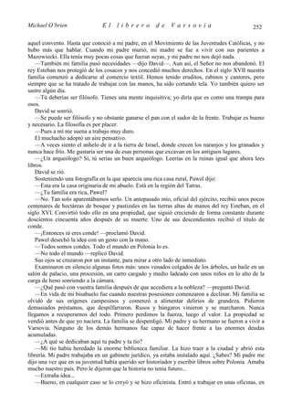 Michael O’brien                El    librero          de    Varsovia                           252

aquel convento. Hasta que conoció a mi padre, en el Movimiento de las Juventudes Católicas, y no
hubo más que hablar. Cuando mi padre murió, mi madre se fue a vivir con sus parientes a
Mazowiecki. Ella tenía muy pocas cosas que fueran suyas, y mi padre no nos dejó nada.
   —También mi familia pasó necesidades —dijo David—. Aun así, el Señor no nos abandonó. El
rey Esteban nos protegió de los cosacos y nos concedió muchos derechos. En el siglo XVII nuestra
familia comenzó a dedicarse al comercio textil. Hemos tenido eruditos, rabinos y cantores, pero
siempre que se ha tratado de trabajar con las manos, ha sido cortando tela. Yo también quiero ser
sastre algún día.
   —Tú deberías ser filósofo. Tienes una mente inquisitiva; yo diría que es como una trampa para
osos.
   David se sonrió.
   —Se puede ser filósofo y no obstante ganarse el pan con el sudor de la frente. Trabajar es bueno
y necesario. La filosofía es por placer.
   —Pues a mí me suena a trabajo muy duro.
   El muchacho adoptó un aire pensativo.
   —A veces siento el anhelo de ir a la tierra de Israel, donde crecen los naranjos y los granados y
nunca hace frío. Me gustaría ser una de esas personas que excavan en los antiguos lugares.
   —¿Un arqueólogo? Sí, tú serías un buen arqueólogo. Leerías en la ruinas igual que ahora lees
libros.
   David se rió.
   Sosteniendo una fotografía en la que aparecía una rica casa rural, Pawel dijo:
   —Esta era la casa originaria de mi abuelo. Está en la región del Tatras.
   —¿Tu familia era rica, Pawel?
   —No. Tan solo aparentábamos serlo. Un antepasado mío, oficial del ejército, recibió unos pocos
centenares de hectáreas de bosque y pastizales en las tierras altas de manos del rey Esteban, en el
siglo XVI. Convirtió todo ello en una propiedad, que siguió creciendo de forma constante durante
doscientos cincuenta años después de su muerte. Uno de sus descendientes recibió el título de
conde.
   —¡Entonces tú eres conde! —proclamó David.
   Pawel desechó la idea con un gesto con la mano.
   —Todos somos condes. Todo el mundo en Polonia lo es.
   —No todo el mundo —replicó David.
   Sus ojos se cruzaron por un instante, para mirar a otro lado de inmediato.
   Examinaron en silencio algunas fotos más: unos venados colgados de los árboles, un baile en un
salón de palacio, una procesión, un carro cargado y medio ladeado con unos niños en lo alto de la
carga de heno sonriendo a la cámara.
   —¿Qué pasó con vuestra familia después de que accediera a la nobleza? —preguntó David.
   —En vida de mi bisabuelo fue cuando nuestras posesiones comenzaron a declinar. Mi familia se
olvidó de sus orígenes campesinos y comenzó a alimentar delirios de grandeza. Pidieron
demasiados préstamos, que despilfarraron. Rusos y húngaros vinieron y se marcharon. Nunca
llegamos a recuperarnos del todo. Primero perdimos la fuerza, luego el valor. La propiedad se
vendió antes de que yo naciera. La familia se desperdigó. Mi padre y su hermano se fueron a vivir a
Varsovia. Ninguno de los demás hermanos fue capaz de hacer frente a las enormes deudas
acumuladas.
   —¿A qué se dedicaban aquí tu padre y tu tío?
   —Mi tío había heredado la enorme biblioteca familiar. La hizo traer a la ciudad y abrió esta
librería. Mi padre trabajaba en un gabinete jurídico, ya estaba instalado aquí. ¿Sabes? Mi padre me
dijo una vez que en su juventud había querido ser historiador y escribir libros sobre Polonia. Amaba
mucho nuestro país. Pero le dijeron que la historia no tenía futuro...
   —Extraña idea...
   —Bueno, en cualquier caso se lo creyó y se hizo oficinista. Entró a trabajar en unas oficinas, en
 