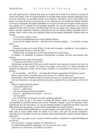 Michael O’brien                El    librero          de    Varsovia                           253

una calle lateral que da a Krakowskie, cerca de la iglesia de la Santa Cruz, donde se conserva el
corazón de Chopin. Entre la clientela habitual de mi padre había muchas personas adineradas. Para
él era un sufrimiento, ya que había crecido en un «palacio». Mi padre y mi tío solían hablar de él
como si se tratara de la finca de un príncipe. Yo lo vi por primera vez al pasar por delante montado
en un carro, de pequeño. Me quedé sorprendido al ver que no era más que una gran casona, una casa
muy grande, eso sí, rodeada por una próspera hacienda. Los nuevos propietarios nos saludaron
agitando el brazo desde la terraza. Mi abuela lloró. Una vez me asomé a sus ventanas, para verla por
dentro: un lugar espléndido. Entonces comprendí por qué mis abuelos habían lamentado tanto su
pérdida. Ahora vivían en una casa alquilada, dentro de sus antiguas propiedades. Íbamos todos los
veranos.
   —Y en invierno, ¿dónde vivían?
   —Yo crecí en un apartamento cerca de los Jardines Sajones.
   —¿Cerca de los Jardines Sajones? —dijo David con expresión perpleja—. Yo también. ¿En qué
calle?
   —Zielna.
   —Nosotros vivíamos en la calle Wielka. En ella nació mi padre, y también yo. Nos mudamos a
la calle Zamenhofa cuando yo tenía diez años.
   —Wielka, dices. Eso queda justo al otro lado del muro de la calle Zielna.
   El hombre y el muchacho se quedaron contemplando el pasado, sin decir nada durante unos
minutos.
   Finalmente, David cogió otra fotografía.
   —¿Y quién es este, Pawel? ¿Un prister?
   Examinando con atención la foto, que se había vuelto de color sepia por el paso de los años, vio
un hombre joven, alto, vestido con sotana, muy guapo, de pie junto a la puerta principal del
«palacio» de Zakopane. Estaba con los brazos cruzados, y la expresión de su rostro era grave y
ascética.
   —Sí, un sacerdote —dijo Pawel—. Un amigo de la familia, seguramente. O el párroco, quizá.
   Dio la vuelta a la foto y encontró escrito en el reverso: Fr. Nicholas Tarnowski.
   Sobresaltado, a Pawel empezó a latirle el corazón con fuerza. Le invadió una oleada de terror.
   Con ojos llameantes y una gran opresión en el pecho, rompió la foto en mil pedazos y los tiró al
suelo.
   David se quedó mirándole, atónito.
   —¿Por qué has hecho eso?
   —No lo sé —jadeó Pawel.
   —¿No era una buena persona ese hombre?
   —No lo sé —dijo Pawel en un susurro—. No lo sé.
   —¿Te hizo daño?
   —No. Sí. Hizo una vez algo que me asustó, cuando era pequeño.
   Pawel se puso de pie y fue hasta la ventana del desván, donde se quedó unos minutos
contemplando la oscuridad nocturna del exterior. Mirando al pasado a través de diferentes lentes
superpuestas de valor telescópico, vio con una claridad realzada el significado de tantas cosas que
había presenciado de pequeño, y que no había comprendido hasta aquel momento.
   Si su tío abuelo había abandonado su vocación superior a favor del alcohol y la indolencia, ¿cuál
había sido la razón? Había estado un tiempo en la cárcel. ¿Por qué? Su secreto vergonzoso,
conocido por los miembros mayores de la familia, había sido encubierto siempre mediante crípticas
referencias.
   Era lo mejor que podía suceder, susurró la abuela mientras se alejaba de la tumba del hombre de
un solo ojo.
   Era mi hermano, le repuso el abuelo. No siempre fue así.
   Y el abuelo había añadido, sollozando: ¡Eso lo devoraba todo! ¡Todo!
   ¿Qué era eso? ¿El fracaso? ¿El alcohol? ¿La cárcel?
 