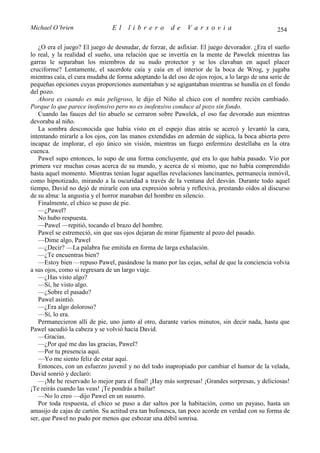 Michael O’brien                El     librero         de     Varsovia                           254

   ¿O era el juego? El juego de desnudar, de forzar, de asfixiar. El juego devorador. ¿Era el sueño
lo real, y la realidad el sueño, una relación que se invertía en la mente de Pawelek mientras las
garras le separaban los miembros de su nudo protector y se los clavaban en aquel placer
cruciforme? Lentamente, el sacerdote caía y caía en el interior de la boca de Wrog, y jugaba
mientras caía, el cura mudaba de forma adoptando la del oso de ojos rojos, a lo largo de una serie de
pequeñas opciones cuyas proporciones aumentaban y se agigantaban mientras se hundía en el fondo
del pozo.
   Ahora es cuando es más peligroso, le dijo el Niño al chico con el nombre recién cambiado.
Porque lo que parece inofensivo pero no es inofensivo conduce al pozo sin fondo.
   Cuando las fauces del tío abuelo se cerraron sobre Pawelek, el oso fue devorado aun mientras
devoraba al niño.
   La sombra desconocida que había visto en el espejo días atrás se acercó y levantó la cara,
intentando mirarle a los ojos, con las manos extendidas en ademán de súplica, la boca abierta pero
incapaz de implorar, el ojo único sin visión, mientras un fuego enfermizo destellaba en la otra
cuenca.
   Pawel supo entonces, lo supo de una forma concluyente, qué era lo que había pasado. Vio por
primera vez muchas cosas acerca de su mundo, y acerca de sí mismo, que no había comprendido
hasta aquel momento. Mientras tenían lugar aquellas revelaciones lancinantes, permanecía inmóvil,
como hipnotizado, mirando a la oscuridad a través de la ventana del desván. Durante todo aquel
tiempo, David no dejó de mirarle con una expresión sobria y reflexiva, prestando oídos al discurso
de su alma: la angustia y el horror manaban del hombre en silencio.
   Finalmente, el chico se puso de pie.
   —¿Pawel?
   No hubo respuesta.
   —Pawel —repitió, tocando el brazo del hombre.
   Pawel se estremeció, sin que sus ojos dejaran de mirar fijamente al pozo del pasado.
   —Dime algo, Pawel
   —¿Decir? —La palabra fue emitida en forma de larga exhalación.
   —¿Te encuentras bien?
   —Estoy bien —repuso Pawel, pasándose la mano por las cejas, señal de que la conciencia volvía
a sus ojos, como si regresara de un largo viaje.
   —¿Has visto algo?
   —Sí, he visto algo.
   —¿Sobre el pasado?
   Pawel asintió.
   —¿Era algo doloroso?
   —Sí, lo era.
   Permanecieron allí de pie, uno junto al otro, durante varios minutos, sin decir nada, hasta que
Pawel sacudió la cabeza y se volvió hacia David.
   —Gracias.
   —¿Por qué me das las gracias, Pawel?
   —Por tu presencia aquí.
   —Yo me siento feliz de estar aquí.
   Entonces, con un esfuerzo juvenil y no del todo inapropiado por cambiar el humor de la velada,
David sonrió y declaró:
   —¡Me he reservado lo mejor para el final! ¡Hay más sorpresas! ¡Grandes sorpresas, y deliciosas!
¡Te reirás cuando las veas! ¡Te pondrás a bailar!
   —No lo creo —dijo Pawel en un susurro.
   Por toda respuesta, el chico se puso a dar saltos por la habitación, como un payaso, hasta un
amasijo de cajas de cartón. Su actitud era tan bufonesca, tan poco acorde en verdad con su forma de
ser, que Pawel no pudo por menos que esbozar una débil sonrisa.
 