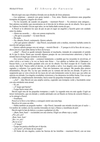 Michael O’brien                El     librero         de     Varsovia                           255

   David cogió una caja cilíndrica forrada con un diseño de lirios púrpuras.
   —Las sorpresas —anunció con gesto teatral—. Ven, mira. Dentro encontraron unas pequeñas
trompetas de juguete y ángeles de cristal.
   —Ya los recuerdo, de cuando era pequeño —murmuró Pawel—. Ya entonces eran antiguos...
Son adornos navideños que encontramos en el desván de la última casa de mi abuelo. Seve que mi
tío Tadeusz los heredó. Llevan aquí años, no me había dado cuenta de que...
   A Pawel se le abrieron los ojos de par en par al coger un angelito y hacerlo girar con cuidado
entre los dedos.
   —Ahora me acuerdo... —dijo con sonora respiración.
   —¿De qué te acuerdas? —le instó David.
   —De nada.
   —No, dímelo, Pawel, cuéntamelo. Quiero saberlo.
   —¿Por qué quieres saberlo? —dijo Pawel, escuchando solo a medias, mientras luchaba contra la
succión del antiguo miedo.
   —Quiero saberlo porque eres mi amigo —insistió David—. Y porque te di la llave de mi casa, y
ahora eres tú el que debe darme la llave de la tuya.
   —¿Qué? —Pawel se quedó mirando fijamente al muchacho, tratando de comprender el sentido
de lo que le decía. Hasta que recordó algunos pasajes de sus conversaciones anteriores y bajó la
mirada hacia el ángel que sostenía en la mano.
   —Era verano y hacía calor —comenzó lentamente; a medida que los recuerdos le envolvían, el
color volvía a su rostro y la voz se hacía más firme—. Los adultos se habían ido a Zakopane, a
buscar hielo, y yo me había quedado solo con mi tío abuelo. Era fácil escapar de él. Cuanto más
crecía, más fácil. Nunca subió al desván, yo allí estaba a salvo. Los ángeles eran como soldados,
sagrados y valientes. Los quería tanto... Eran mis hermanos, mis amigos. Me pasaba días enteros
alineándolos, fila por fila. La luz que entraba por la ventana del desván era dorada. El polvo en
suspensión que se veía a través de los rayos de sol caía lentamente como la nieve que cae sobre un
ejército en retirada. Los ángeles resultaban victoriosos y los demonios invisibles huían. Una vez que
se habían ido, completamente derrotados, hacía sonar las pequeñas trompetas de metal.
   —¿Así? —dijo David con una amplia sonrisa, cogiendo una trompeta verde y haciéndola sonar
con una estridente nota atonal.
   —Sí, así.
   —¿Y luego qué hacías?
   —Luego hacía sonar otra.
   David cogió otra de las pequeñas trompetas y sopló. La segunda nota era más aguda. Cogió un
tercer instrumento, que era dorado y estaba adornado con un blasón en forma de corazón blanco, y
se lo entregó a Pawel.
   —Enséñame.
   Pawel se lo llevo a los labios y consiguió emitir una nota baja.
   David se rió como un niño.
   —Había también un pequeño tambor —dijo Pawel, lanzando una mirada circular por el suelo—.
Un tambor de verdad, con las cuerdas trenzadas en rojo y blanco y membrana de piel.
   David cogió la lata de dulces y se puso a golpetear en ella.
   —¡Bum, bum, bum! —exclamaba con una sonrisa. Eligió un silbato rojo y sopló.
   ¡Piii, piii, piii!
   ¡Bum, bum, bum!
   ¡Rrr, rrr, piii!
   ¡Ra-ta-ta-ta!
   —¿Y luego?
   —Luego me ponía a desfilar por el desván.
   —¿En serio? ¿Al frente de tus tropas?
   —Al frente de mis ángeles, contra las fuerzas de las tinieblas —murmuró Pawel, con un tono
 