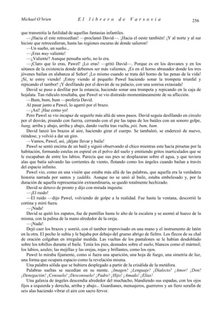 Michael O’brien                 El     librero          de    Varsovia                             256

que transmitía la futilidad de aquellas fantasías infantiles.
    —¡Hacia el este retrocedían! —proclamó David—. ¡Hacia el oeste también! ¡Y al norte y al sur
hiciste que retrocedieran, hasta las regiones oscuras de donde salieron!
    —Un sueño, un sueño...
    —¡Eras muy valiente!
    —¿Valiente? Aunque pensaba serlo, no lo era.
    —¡Claro que lo eras, Pawel! ¡Lo eras! —gritó David—. Porque es en los desvanes y en los
sótanos de la existencia donde debemos ser más valientes. ¡Es en el horno abrasador donde los tres
jóvenes bailan en alabanza al Señor! ¡Lo mismo cuando se trata del horno de las penas de la vida!
¡Sí, te estoy viendo! ¡Estoy viendo al pequeño Pawel haciendo sonar la trompeta triunfal y
repicando el tambor! ¡Y desfilando por el desván de su palacio, con una sonrisa extasiada!
    David se puso a desfilar por la estancia, haciendo sonar una trompeta y repicando en la caja de
hojalata. Tan ridículo resultaba, que Pawel se vio distraído momentáneamente de su aflicción.
    —Bum, bum, bum —profería David.
    Al pasar junto a Pawel, lo agarró por el brazo.
    —¡Así! ¡Haz como yo!
    Pero Pawel se vio incapaz de seguirle más allá de unos pasos. David seguía desfilando en círculo
por el desván, pisando con fuerza, cerrando con el pie las tapas de los baúles con un sonoro golpe,
bang, arriba y abajo, arriba y abajo, dando vuelta tras vuelta, piii, bum, bam.
    David lanzó los brazos al aire, haciendo girar el cuerpo. Se tambaleó, se enderezó de nuevo,
riéndose, y volvió a dar un giro.
    —Vamos, Pawel, así, ¡déjate llevar y baila!
    Pawel se sentó encima de un baúl y siguió observando al chico mientras este hacía piruetas por la
habitación, formando estelas en espiral en el polvo del suelo y emitiendo gritos inarticulados que se
le escapaban de entre los labios. Parecía que sus pies se desplazaran sobre el agua, y que tuviera
alas que batía salvando las corrientes de viento, flotando como los ángeles cuando bailan a través
del espacio infinito.
    Pawel vio, como en una visión que estaba más allá de las palabras, que aquella era la verdadera
historia narrada por santos y zaddiks. Aunque no se unió al baile, estaba embelesado y, por la
duración de aquella representación extraordinaria, se quedó totalmente hechizado.
    David se detuvo de pronto y dijo con mirada inquieta:
    —¡El ruido!
    —El ruido —dijo Pawel, volviendo de golpe a la realidad. Fue hasta la ventana, descorrió la
cortina y miró fuera.
    —¡Nada!
    David se quitó los zapatos, fue de puntillas hasta lo alto de la escalera y se asomó al hueco de la
misma, con la palma de la mano alrededor de la oreja.
    —¡Nada!
    Dejó caer los brazos y sonrió, con el tambor improvisado en una mano y el instrumento de latón
en la otra. El pecho le subía y le bajaba por debajo del grueso abrigo de fieltro. Los flecos de su chal
de oración colgaban en irregular medida. Las vueltas de los pantalones se le habían desdoblado
sobre los tobillos durante el baile. Tenía los pies, desnudos sobre el suelo, blancos como el mármol;
los labios, azules; las mejillas y las orejas, rojas y brillantes, como los ojos.
    Pawel lo miraba fijamente, como si fuera una aparición, una hoja de fuego, una simetría de luz,
una forma que ocupara espacio como la revelación misma.
    Una palabra sólida que se hubiera desplegado a partir de la crisálida de la metáfora.
    Palabras sueltas se sucedían en su mente. ¡Imagen! ¡Lenguaje! ¡Dialecto! ¡Amor! ¡Don!
¡Denegación! ¡Consuelo! ¡Desconsuelo! ¡Padre! ¡Hijo! ¡Amado! ¡Elías!
    Una galaxia de ángeles descendía alrededor del muchacho, blandiendo sus espadas, con los ojos
fijos a izquierda y derecha, arriba y abajo... Guardianes, mensajeros, guerreros y un fiero serafin de
seis alas haciendo vibrar el aire con sacro fervor.
 