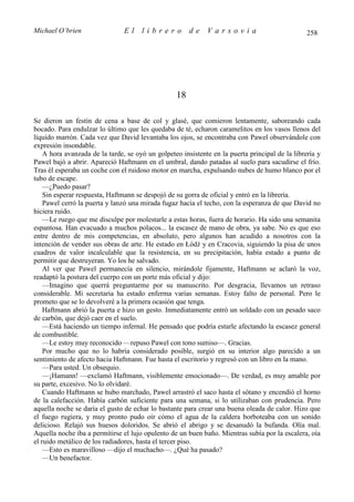 Michael O’brien                 El    librero          de    Varsovia                            258




                                                  18

Se dieron un festín de cena a base de col y glasé, que comieron lentamente, saboreando cada
bocado. Para endulzar lo último que les quedaba de té, echaron caramelitos en los vasos llenos del
líquido marrón. Cada vez que David levantaba los ojos, se encontraba con Pawel observándole con
expresión insondable.
    A hora avanzada de la tarde, se oyó un golpeteo insistente en la puerta principal de la librería y
Pawel bajó a abrir. Apareció Haftmann en el umbral, dando patadas al suelo para sacudirse el frío.
Tras él esperaba un coche con el ruidoso motor en marcha, expulsando nubes de humo blanco por el
tubo de escape.
    —¿Puedo pasar?
    Sin esperar respuesta, Haftmann se despojó de su gorra de oficial y entró en la librería.
    Pawel cerró la puerta y lanzó una mirada fugaz hacia el techo, con la esperanza de que David no
hiciera ruido.
    —Le ruego que me disculpe por molestarle a estas horas, fuera de horario. Ha sido una semanita
espantosa. Han evacuado a muchos polacos... la escasez de mano de obra, ya sabe. No es que eso
entre dentro de mis competencias, en absoluto, pero algunos han acudido a nosotros con la
intención de vender sus obras de arte. He estado en Łódź y en Cracovia, siguiendo la pisa de unos
cuadros de valor incalculable que la resistencia, en su precipitación, había estado a punto de
permitir que destruyeran. Yo los he salvado.
    Al ver que Pawel permanecía en silencio, mirándole fijamente, Haftmann se aclaró la voz,
readaptó la postura del cuerpo con un porte más oficial y dijo:
    —Imagino que querrá preguntarme por su manuscrito. Por desgracia, llevamos un retraso
considerable. Mi secretaria ha estado enferma varias semanas. Estoy falto de personal. Pero le
prometo que se lo devolveré a la primera ocasión que tenga.
    Haftmann abrió la puerta e hizo un gesto. Inmediatamente entró un soldado con un pesado saco
de carbón, que dejó caer en el suelo.
    —Está haciendo un tiempo infernal. He pensado que podría estarle afectando la escasez general
de combustible.
    —Le estoy muy reconocido —repuso Pawel con tono sumiso—. Gracias.
    Por mucho que no lo habría considerado posible, surgió en su interior algo parecido a un
sentimiento de afecto hacia Haftmann. Fue hasta el escritorio y regresó con un libro en la mano.
    —Para usted. Un obsequio.
    —¡Hamann! —exclamó Haftmann, visiblemente emocionado—. De verdad, es muy amable por
su parte, excesivo. No lo olvidaré.
    Cuando Haftmann se hubo marchado, Pawel arrastró el saco hasta el sótano y encendió el horno
de la calefacción. Había carbón suficiente para una semana, si lo utilizaban con prudencia. Pero
aquella noche se daría el gusto de echar lo bastante para crear una buena oleada de calor. Hizo que
el fuego rugiera, y muy pronto pudo oír cómo el agua de la caldera borboteaba con un sonido
delicioso. Relajó sus huesos doloridos. Se abrió el abrigo y se desanudó la bufanda. Olía mal.
Aquella noche iba a permitirse el lujo opulento de un buen baño. Mientras subía por la escalera, oía
el ruido metálico de los radiadores, hasta el tercer piso.
    —Esto es maravilloso —dijo el muchacho—. ¿Qué ha pasado?
    —Un benefactor.
 