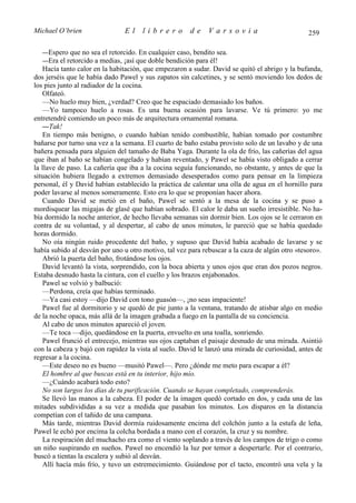 Michael O’brien                El     librero         de     Varsovia                           259

  —Espero que no sea el retorcido. En cualquier caso, bendito sea.
  —Era el retorcido a medias, ¡así que doble bendición para él!
   Hacía tanto calor en la habitación, que empezaron a sudar. David se quitó el abrigo y la bufanda,
dos jerséis que le había dado Pawel y sus zapatos sin calcetines, y se sentó moviendo los dedos de
los pies junto al radiador de la cocina.
   Olfateó.
   —No huelo muy bien, ¿verdad? Creo que he espaciado demasiado los baños.
   —Yo tampoco huelo a rosas. Es una buena ocasión para lavarse. Ve tú primero: yo me
entretendré comiendo un poco más de arquitectura ornamental romana.
   —Tak!
   En tiempo más benigno, o cuando habían tenido combustible, habían tomado por costumbre
bañarse por turno una vez a la semana. El cuarto de baño estaba provisto solo de un lavabo y de una
bañera pensada para alguien del tamaño de Baba Yaga. Durante la ola de frío, las cañerías del agua
que iban al baño se habían congelado y habían reventado, y Pawel se había visto obligado a cerrar
la llave de paso. La cañería que iba a la cocina seguía funcionando, no obstante, y antes de que la
situación hubiera llegado a extremos demasiado desesperados como para pensar en la limpieza
personal, él y David habían establecido la práctica de calentar una olla de agua en el hornillo para
poder lavarse al menos someramente. Esto era lo que se proponían hacer ahora.
   Cuando David se metió en el baño, Pawel se sentó a la mesa de la cocina y se puso a
mordisquear las migajas de glasé que habían sobrado. El calor le daba un sueño irresistible. No ha-
bía dormido la noche anterior, de hecho llevaba semanas sin dormir bien. Los ojos se le cerraron en
contra de su voluntad, y al despertar, al cabo de unos minutos, le pareció que se había quedado
horas dormido.
   No oía ningún ruido procedente del baño, y supuso que David había acabado de lavarse y se
había subido al desván por uno u otro motivo, tal vez para rebuscar a la caza de algún otro «tesoro».
   Abrió la puerta del baño, frotándose los ojos.
   David levantó la vista, sorprendido, con la boca abierta y unos ojos que eran dos pozos negros.
Estaba desnudo hasta la cintura, con el cuello y los brazos enjabonados.
   Pawel se volvió y balbució:
   —Perdona, creía que habías terminado.
   —Ya casi estoy —dijo David con tono guasón—, ¡no seas impaciente!
   Pawel fue al dormitorio y se quedó de pie junto a la ventana, tratando de atisbar algo en medio
de la noche opaca, más allá de la imagen grabada a fuego en la pantalla de su conciencia.
   Al cabo de unos minutos apareció el joven.
   —Te toca —dijo, quedándose en la puerta, envuelto en una toalla, sonriendo.
   Pawel frunció el entrecejo, mientras sus ojos captaban el paisaje desnudo de una mirada. Asintió
con la cabeza y bajó con rapidez la vista al suelo. David le lanzó una mirada de curiosidad, antes de
regresar a la cocina.
   —Este deseo no es bueno —musitó Pawel—. Pero ¿dónde me meto para escapar a él?
   El hombre al que buscas está en tu interior, hijo mío.
   —¿Cuándo acabará todo esto?
   No son largos los días de tu purificación. Cuando se hayan completado, comprenderás.
   Se llevó las manos a la cabeza. El poder de la imagen quedó cortado en dos, y cada una de las
mitades subdivididas a su vez a medida que pasaban los minutos. Los disparos en la distancia
competían con el tañido de una campana.
   Más tarde, mientras David dormía ruidosamente encima del colchón junto a la estufa de leña,
Pawel le echó por encima la colcha bordada a mano con el corazón, la cruz y su nombre.
   La respiración del muchacho era como el viento soplando a través de los campos de trigo o como
un niño suspirando en sueños. Pawel no encendió la luz por temor a despertarle. Por el contrario,
buscó a tientas la escalera y subió al desván.
   Allí hacía más frío, y tuvo un estremecimiento. Guiándose por el tacto, encontró una vela y la
 