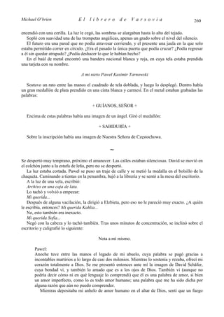 Michael O’brien                El     librero          de     Varsovia                           260

encendió con una cerilla. La luz le cegó, las sombras se alargaban hasta lo alto del tejado.
   Sopló con suavidad una de las trompetas angélicas, apenas un grado sobre el nivel del silencio.
   El futuro era una pared que no podía atravesar corriendo, y el presente una jaula en la que solo
estaba permitido correr en círculo. ¿Era el pasado la única puerta que podía cruzar? ¿Podía regresar
a él sin quedar atrapado? ¿Podía deshacer lo que le habían hecho?
   En el baúl de metal encontró una bandera nacional blanca y roja, en cuya tela estaba prendida
una tarjeta con su nombre.

                                 A mi nieto Pawel Kasimir Tarnowski

   Sostuvo un rato entre las manos el cuadrado de tela doblada, y luego lo desplegó. Dentro había
un gran medallón de plata prendido en una cinta blanca y carmesí. En el metal estaban grabadas las
palabras:

                                       + GUÍANOS, SEÑOR +

  Encima de estas palabras había una imagen de un ángel. Giró el medallón:

                                           + SABIDURÍA +

  Sobre la inscripción había una imagen de Nuestra Señora de Częstochowa.

                                                 ∼
Se despertó muy temprano, próximo el amanecer. Las calles estaban silenciosas. David se movió en
el colchón junto a la estufa de leña, pero no se despertó.
   La luz estaba cortada. Pawel se puso un traje de calle y se metió la medalla en el bolsillo de la
chaqueta. Caminando a tientas en la penumbra, bajó a la librería y se sentó a la mesa del escritorio.
   A la luz de una vela, escribió:
   Archivo en una caja de lata.
   Lo tachó y volvió a empezar:
   Mi querida...
   Después de alguna vacilación, la dirigió a Elzbieta, pero eso no le pareció muy exacto. ¿A quién
le escribía, entonces? Mi querida Kahlia...
   No, esto también era inexacto.
   Mi querida Sofía...
   Negó con la cabeza y lo tachó también. Tras unos minutos de concentración, se inclinó sobre el
escritorio y caligrafió lo siguiente:

                                           Nota a mí mismo.

       Pawel:
       Anoche tuve entre las manos el legado de mi abuelo, cuya palabra se pagó gracias a
       incontables martirios a lo largo de casi dos milenios. Mientras lo sostenía y rezaba, ofrecí mi
       corazón totalmente a Dios. Se me presentó entonces ante mí la imagen de David Schäfer,
       cuya bondad vi, y también lo amado que es a los ojos de Dios. También vi (aunque no
       podría decir cómo ni en qué lenguaje lo comprendí) que él es una palabra de amor, si bien
       un amor imperfecto, como lo es todo amor humano; una palabra que me ha sido dicha por
       alguna razón que aún no puedo comprender.
          Mientras depositaba mi anhelo de amor humano en el altar de Dios, sentí que un fuego
 
