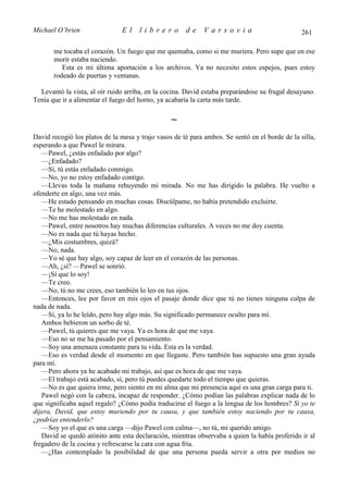 Michael O’brien                El     librero         de     Varsovia                           261

       me tocaba el corazón. Un fuego que me quemaba, como si me muriera. Pero supe que en ese
       morir estaba naciendo.
          Esta es mi última aportación a los archivos. Ya no necesito estos espejos, pues estoy
       rodeado de puertas y ventanas.

  Levantó la vista, al oír ruido arriba, en la cocina. David estaba preparándose su frugal desayuno.
Tenía que ir a alimentar el fuego del horno, ya acabaría la carta más tarde.

                                                 ∼
David recogió los platos de la mesa y trajo vasos de té para ambos. Se sentó en el borde de la silla,
esperando a que Pawel le mirara.
   —Pawel, ¿estás enfadado por algo?
   —¿Enfadado?
   —Sí, tú estás enfadado conmigo.
   —No, yo no estoy enfadado contigo.
   —Llevas toda la mañana rehuyendo mi mirada. No me has dirigido la palabra. He vuelto a
ofenderte en algo, una vez más.
   —He estado pensando en muchas cosas. Discúlpame, no había pretendido excluirte.
   —Te he molestado en algo.
   —No me has molestado en nada.
   —Pawel, entre nosotros hay muchas diferencias culturales. A veces no me doy cuenta.
   —No es nada que tú hayas hecho.
   —¿Mis costumbres, quizá?
   —No, nada.
   —Yo sé que hay algo, soy capaz de leer en el corazón de las personas.
   —Ah, ¿sí? —Pawel se sonrió.
   —¡Sí que lo soy!
   —Te creo.
   —No, tú no me crees, eso también lo leo en tus ojos.
   —Entonces, lee por favor en mis ojos el pasaje donde dice que tú no tienes ninguna culpa de
nada de nada.
   —Sí, ya lo he leído, pero hay algo más. Su significado permanece oculto para mí.
   Ambos bebieron un sorbo de té.
   —Pawel, tú quieres que me vaya. Ya es hora de que me vaya.
   —Eso no se me ha pasado por el pensamiento.
   —Soy una amenaza constante para tu vida. Esta es la verdad.
   —Eso es verdad desde el momento en que llegaste. Pero también has supuesto una gran ayuda
para mí.
   —Pero ahora ya he acabado mi trabajo, así que es hora de que me vaya.
   —El trabajo está acabado, sí, pero tú puedes quedarte todo el tiempo que quieras.
   —No es que quiera irme, pero siento en mi alma que mi presencia aquí es una gran carga para ti.
   Pawel negó con la cabeza, incapaz de responder. ¿Cómo podían las palabras explicar nada de lo
que significaba aquel regalo? ¿Cómo podía traducirse el fuego a la lengua de los hombres? Si yo te
dijera, David, que estoy muriendo por tu causa, y que también estoy naciendo por tu causa,
¿podrías entenderlo?
   —Soy yo el que es una carga —dijo Pawel con calma—, no tú, mi querido amigo.
   David se quedó atónito ante esta declaración, mientras observaba a quien la había proferido ir al
fregadero de la cocina y refrescarse la cara con agua fría.
   —¿Has contemplado la posibilidad de que una persona pueda servir a otra por medios no
 