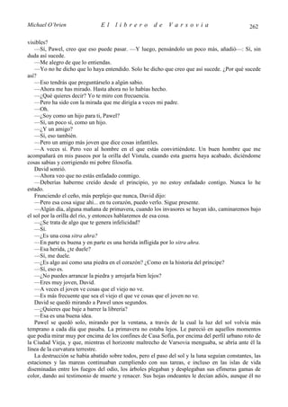 Michael O’brien                 El    librero          de     Varsovia                            262

visibles?
    —Sí, Pawel, creo que eso puede pasar. —Y luego, pensándolo un poco más, añadió—: Sí, sin
duda así sucede.
    —Me alegro de que lo entiendas.
    —Yo no he dicho que lo haya entendido. Solo he dicho que creo que así sucede. ¿Por qué sucede
así?
    —Eso tendrás que preguntárselo a algún sabio.
    —Ahora me has mirado. Hasta ahora no lo habías hecho.
    —¿Qué quieres decir? Yo te miro con frecuencia.
    —Pero ha sido con la mirada que me dirigía a veces mi padre.
    —Oh.
    —¿Soy como un hijo para ti, Pawel?
    —Sí, un poco sí, como un hijo.
    —¿Y un amigo?
    —Sí, eso también.
    —Pero un amigo más joven que dice cosas infantiles.
    —A veces sí. Pero veo al hombre en el que estás convirtiéndote. Un buen hombre que me
acompañará en mis paseos por la orilla del Vístula, cuando esta guerra haya acabado, diciéndome
cosas sabias y corrigiendo mi pobre filosofía.
    David sonrió.
    —Ahora veo que no estás enfadado conmigo.
    —Deberías haberme creído desde el principio, yo no estoy enfadado contigo. Nunca lo he
estado.
    Frunciendo el ceño, más perplejo que nunca, David dijo:
    —Pero esa cosa sigue ahí... en tu corazón, puedo verlo. Sigue presente.
    —Algún día, alguna mañana de primavera, cuando los invasores se hayan ido, caminaremos bajo
el sol por la orilla del río, y entonces hablaremos de esa cosa.
    —¿Se trata de algo que te genera infelicidad?
    —Sí.
    —¿Es una cosa sitra ahra?
    —En parte es buena y en parte es una herida infligida por lo sitra ahra.
    —Esa herida, ¿te duele?
    —Sí, me duele.
    —¿Es algo así como una piedra en el corazón? ¿Como en la historia del príncipe?
    —Sí, eso es.
    —¿No puedes arrancar la piedra y arrojarla bien lejos?
    —Eres muy joven, David.
    —A veces el joven ve cosas que el viejo no ve.
    —Es más frecuente que sea el viejo el que ve cosas que el joven no ve.
    David se quedó mirando a Pawel unos segundos.
    —¿Quieres que baje a barrer la librería?
    —Esa es una buena idea.
    Pawel se quedó solo, mirando por la ventana, a través de la cual la luz del sol volvía más
temprano a cada día que pasaba. La primavera no estaba lejos. Le pareció en aquellos momentos
que podía mirar muy por encima de los confines de Casa Sofía, por encima del perfil urbano roto de
la Ciudad Vieja, y que, mientras el horizonte maltrecho de Varsovia menguaba, se abría ante él la
línea de la curvatura terrestre.
    La destrucción se había abatido sobre todos, pero el paso del sol y la luna seguían constantes, las
estaciones y las mareas continuaban cumpliendo con sus tareas, e incluso en las islas de vida
diseminadas entre los fuegos del odio, los árboles plegaban y desplegaban sus efímeras gamas de
color, dando así testimonio de muerte y renacer. Sus hojas ondeantes le decían adiós, aunque él no
 
