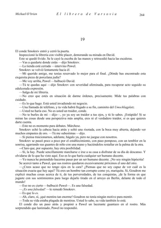 Michael O’brien                El    librero          de   Varsovia                           264




                                                 19

El conde Smokrev entró y cerró la puerta.
   Inspeccionó la librería con visible placer, demorando su mirada en David.
   Este se quedó lívido. Se le cayó la escoba de las manos y retrocedió hacia las escaleras.
   —Vas a quedarte donde estás —dijo Smokrev.
   —La tienda está cerrada —intervino Pawel.
   Smokrev se volvió lentamente hacia él.
   —Mi querido amigo, me tenías reservado lo mejor para el final. ¿Dónde has encontrado esta
exquisita pieza de porcelana judía?
   —Me voy arriba, Pawel —balbució David.
   —Tú te quedas aquí —dijo Smokrev con severidad afeminada, para recuperar acto seguido su
edulcorada expresión.
   —Salga de mi librería.
   —No creo que estés en situación de darme órdenes, precisamente. Mide tus palabras con
cuidado.
   —Es lo que hago. Está usted invadiendo mi negocio.
   —Una llamada de teléfono, y tu vida habrá llegado a su fin, caminito del Umschlagplatz.
   —Usted no haría eso. No es usted un traidor, conde.
   —No te burles de mí —dijo—, yo ya soy un traidor a tus ojos, y tú lo sabes. ¡Estúpido! Si se
miran las cosas desde una perspectiva más amplia, eres tú el verdadero traidor, si es que quieres
darte cuenta.
   —Este no es momento para debates. Márchese.
   Smokrev echó la cabeza hacia atrás y soltó una risotada, con la boca muy abierta, dejando ver
muchos empastes de oro. —Tú me subestimas —dijo.
   —Si piensa traicionarnos, adelante, hágalo ya, pero no juegue con nosotros.
   Smokrev se paseó poco a poco por el establecimiento, con paso pomposo, con un temblor en la
sonrisa, agarrando sus guantes de niño con una mano y haciéndolos restallar en la palma de la otra.
   —Claro que, por supuesto, hay otra posibilidad.
   —Sí, la hay. Puede sencillamente marcharse e irse a su casa a disfrutar de su día de descanso. Y
olvidarse de lo que ha visto aquí. Eso es lo que haría cualquier ser humano decente.
   —Yo nunca he pretendido hacerme pasar por un ser humano decente. ¡No soy ningún hipócrita!
   Se acercó tanto a Pawel, que sus rostros quedaron excesivamente próximos el uno del otro.
   —¿Crees acaso que no tengo ojos en la cara? ¿Piensas que no soy capaz de ver cuál es la
situación exacta que hay aquí? Tú eres un hombre tan corrupto como yo, mariquita. Sí, Goudron me
explicó muchas cosas acerca de ti, de tus perversidades, de tus conquistas, ¡de la forma en que
jugaste con sus sentimientos para luego dejarlo tirado en el arroyo en Berlín, delante de todo el
mundo!
   —Eso no es cierto —balbució Pawel—. Es una falsedad.
   —¡Es una falsedad! —le remedó Smokrev.
   —Es que lo es.
   —Ah, claro, sí, ¡qué mentira tan enorme! Goudron no tenía ningún motivo para mentir.
   —Toda su vida estaba plagada de mentiras. Usted lo sabe, su vida también lo está.
   El conde dio un paso atrás y propinó a Pawel un lacerante guantazo en el rostro. Más
sorprendido que lastimado, Pawel no respondió.
 