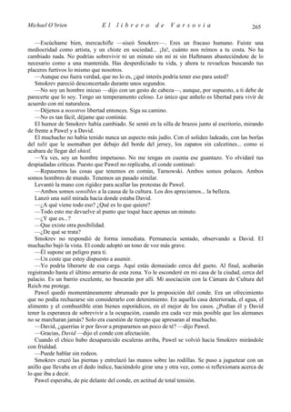 Michael O’brien                El     librero         de     Varsovia                           265

   —Escúchame bien, mercachifle —siseó Smokrev—. Eres un fracaso humano. Fuiste una
mediocridad como artista, y un chiste en sociedad... ¡Ja!, cuánto nos reímos a tu costa. No ha
cambiado nada. No podrías sobrevivir ni un minuto sin mí ni sin Haftmann abasteciéndote de lo
necesario como a una mantenida. Has desperdiciado tu vida, y ahora te revuelcas buscando tus
placeres furtivos lo mismo que nosotros.
   —Aunque eso fuera verdad, que no lo es, ¿qué interés podría tener eso para usted?
   Smokrev pareció desconcertado durante unos segundos.
   —No soy un hombre inicuo —dijo con un gesto de cabeza—, aunque, por supuesto, a ti debe de
parecerte que lo soy. Tengo un temperamento celoso. Lo único que anhelo es libertad para vivir de
acuerdo con mi naturaleza.
   —Déjenos a nosotros libertad entonces. Siga su camino.
   —No es tan fácil, déjame que continúe.
   El humor de Smokrev había cambiado. Se sentó en la silla de brazos junto al escritorio, mirando
de frente a Pawel y a David.
   El muchacho no había tenido nunca un aspecto más judío. Con el solideo ladeado, con las borlas
del talit que le asomaban por debajo del borde del jersey, los zapatos sin calcetines... como si
acabara de llegar del shtetl.
   —Ya ves, soy un hombre impetuoso. No me tengas en cuenta ese guantazo. Yo olvidaré tus
despiadadas críticas. Puesto que Pawel no replicaba, el conde continuó:
   —Repasemos las cosas que tenemos en común, Tarnowski. Ambos somos polacos. Ambos
somos hombres de mundo. Tenemos un pasado similar.
   Levantó la mano con rigidez para acallar las protestas de Pawel.
   —Ambos somos sensibles a la causa de la cultura. Los dos apreciamos... la belleza.
   Lanzó una sutil mirada hacia donde estaba David.
   —¿A qué viene todo eso? ¿Qué es lo que quiere?
   —Todo esto me devuelve al punto que toqué hace apenas un minuto.
   —¿Y que es...?
   —Que existe otra posibilidad.
   —¿De qué se trata?
   Smokrev no respondió de forma inmediata. Permanecía sentado, observando a David. El
muchacho bajó la vista. El conde adoptó un tono de voz más grave.
   —Él supone un peligro para ti.
   —Un coste que estoy dispuesto a asumir.
   —Yo podría liberarte de esa carga. Aquí estás demasiado cerca del gueto. Al final, acabarán
registrando hasta el último armario de esta zona. Yo le esconderé en mi casa de la ciudad, cerca del
palacio. Es un barrio excelente, no buscarán por allí. Mi asociación con la Cámara de Cultura del
Reich me protege.
   Pawel quedó momentáneamente abrumado por la proposición del conde. Era un ofrecimiento
que no podía rechazarse sin considerarlo con detenimiento. En aquella casa deteriorada, el agua, el
alimento y el combustible eran bienes esporádicos, en el mejor de los casos. ¿Podían él y David
tener la esperanza de sobrevivir a la ocupación, cuando era cada vez más posible que los alemanes
no se marcharan jamás? Solo era cuestión de tiempo que apresaran al muchacho.
   —David, ¿querrías ir por favor a prepararnos un poco de té? —dijo Pawel.
   —Gracias, David —dijo el conde con afectación.
   Cuando el chico hubo desaparecido escaleras arriba, Pawel se volvió hacia Smokrev mirándole
con frialdad.
   —Puede hablar sin rodeos.
   Smokrev cruzó las piernas y entrelazó las manos sobre las rodillas. Se puso a juguetear con un
anillo que llevaba en el dedo índice, haciéndolo girar una y otra vez, como si reflexionara acerca de
lo que iba a decir.
   Pawel esperaba, de pie delante del conde, en actitud de total tensión.
 
