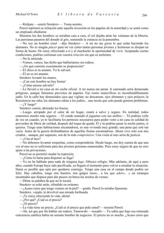 Michael O’brien                El     librero         de     Varsovia                           266

   —Relájate —sonrió Smokrev—. Toma asiento.
   Pawel reprimió su irritación ante aquella inversión en los papeles de la autoridad y se sentó como
un empleado obediente.
   Mientras los dos hombres se miraban cara a cara, el sol dejaba atrás las ventanas de la librería.
Las persianas pasaron del dorado al gris, sumiendo la estancia en la penumbra.
   —No soy un hombre cruel —dijo Smokrev—. A mí no me gusta lo que están haciendo los
alemanes. No es ningún placer para mí ver cómo tantas personas jóvenes y hermosas se disipan en
forma de humo. Os estoy ofreciendo a ti y al muchacho la oportunidad de vivir. Aceptando ciertas
condiciones, podrías continuar con vuestra relación sin que os molesten.
   —No le entiendo.
   —Vamos, vamos, has dicho que hablaríamos sin rodeos.
   —¿En qué consiste exactamente su proposición?
   —El chico es tu amante. Yo le salvaré.
   —Él no es mi amante.
   Smokrev levantó las manos.
   —¡Con este hombre no hay forma!
   —¿Cómo piensa salvarle?
   —Le llevaré a mi casa en mi coche oficial. A mí nunca me paran. Ir caminado sería demasiado
peligroso, aunque fuéramos provistos de papeles. Ese rostro maravilloso es inconfundiblemente
judío. En la calle hay demasiados ojos que vigilan, no descansan, ojos alemanes y ojos polacos; la
Resistencia me odia, los alemanes odian a los judíos... una receta que solo puede generar problemas.
   —¿Y luego?
   Smokrev sonrió, abriendo los brazos.
   —Luego, arropado por el calor de mi hogar, estará a salvo y seguro. En realidad, todos
estaremos mucho más seguros. —El conde reanudó el jugueteo con sus anillos—. Tú podrías verle
de vez en cuando, yo te facilitaría los permisos necesarios para poder venir a mi casa en calidad de
proveedor de libros de calidad, después del toque de queda. Él y tú podrías pasar la noche juntos, si
quieres. Tengo unas habitaciones encantadoras, es una vivienda muy grande; una pena que esté tan
vacía. Antes de la guerra disfrutábamos de aquellas fiestas encantadoras. Ahora vivo solo con mis
criados... aunque, por supuesto, son de lo más comprensivo. Una visita al mes sería de justicia.
   —¿Una al mes?
   —No debemos levantar sospechas, como comprenderás. Desde luego, me doy cuenta de que una
vez al mes no es suficiente para dos jóvenes personas enamoradas. Pero estoy seguro de que no eres
ajeno a las privaciones.
   Pawel no se permitió mudar la expresión.
   —¿Cómo lo haría para disponer su fuga?
   —Yo no he hablado para nada de ninguna fuga. Ofrezco refugio. Más adelante, de aquí a unos
años, cuando Europa haya sido pacificada, ya llegará el momento para volver a estudiar la situación.
Hasta es posible que opte por quedarse conmigo. Tengo una casa en el campo donde podría ser
feliz. Hay caballos, tengo mis huertos, mis galgos rusos... a los que adoro... y un estanque
encantador que dispuse para dar paseos en barca las noches de verano.
   —Déme su palabra de que no le tocará.
   Smokrev se echó atrás, ofendido en extremo.
   —¿Acaso crees que tengo veneno en la piel? —gruñó. Pawel lo miraba fijamente.
   Smokrev, vejado, le devolvió una mirada furibunda.
   —¡Te estoy ofreciendo la vida, idiota!
   —¿Por qué? ¿Cuál es el precio?
   —¿El precio?
   —La vida tiene un precio. ¿Cuál es el precio que pide usted? —insistió Pawel.
   —Ah, así que por fin hablas sin rodeos, Tarnowski —resopló—. Ya sabía que bajo esa torturada
conciencia católica había un sensato hombre de negocios. El precio no es mucho. ¿Acaso crees que
 