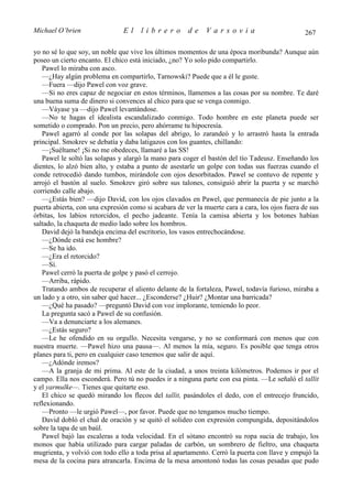 Michael O’brien                El     librero         de     Varsovia                           267

yo no sé lo que soy, un noble que vive los últimos momentos de una época moribunda? Aunque aún
poseo un cierto encanto. El chico está iniciado, ¿no? Yo solo pido compartirlo.
   Pawel lo miraba con asco.
   —¿Hay algún problema en compartirlo, Tarnowski? Puede que a él le guste.
   —Fuera —dijo Pawel con voz grave.
   —Si no eres capaz de negociar en estos términos, llamemos a las cosas por su nombre. Te daré
una buena suma de dinero si convences al chico para que se venga conmigo.
   —Váyase ya —dijo Pawel levantándose.
   —No te hagas el idealista escandalizado conmigo. Todo hombre en este planeta puede ser
sometido o comprado. Pon un precio, pero ahórrame tu hipocresía.
   Pawel agarró al conde por las solapas del abrigo, lo zarandeó y lo arrastró hasta la entrada
principal. Smokrev se debatía y daba latigazos con los guantes, chillando:
   —¡Suéltame! ¡Si no me obedeces, llamaré a las SS!
   Pawel le soltó las solapas y alargó la mano para coger el bastón del tío Tadeusz. Enseñando los
dientes, lo alzó bien alto, y estaba a punto de asestarle un golpe con todas sus fuerzas cuando el
conde retrocedió dando tumbos, mirándole con ojos desorbitados. Pawel se contuvo de repente y
arrojó el bastón al suelo. Smokrev giró sobre sus talones, consiguió abrir la puerta y se marchó
corriendo calle abajo.
   —¿Estás bien? —dijo David, con los ojos clavados en Pawel, que permanecía de pie junto a la
puerta abierta, con una expresión como si acabara de ver la muerte cara a cara, los ojos fuera de sus
órbitas, los labios retorcidos, el pecho jadeante. Tenía la camisa abierta y los botones habían
saltado, la chaqueta de medio lado sobre los hombros.
   David dejó la bandeja encima del escritorio, los vasos entrechocándose.
   —¿Dónde está ese hombre?
   —Se ha ido.
   —¿Era el retorcido?
   —Sí.
   Pawel cerró la puerta de golpe y pasó el cerrojo.
   —Arriba, rápido.
   Tratando ambos de recuperar el aliento delante de la fortaleza, Pawel, todavía furioso, miraba a
un lado y a otro, sin saber qué hacer... ¿Esconderse? ¿Huir? ¿Montar una barricada?
   —¿Qué ha pasado? —preguntó David con voz implorante, temiendo lo peor.
   La pregunta sacó a Pawel de su confusión.
   —Va a denunciarte a los alemanes.
   —¿Estás seguro?
   —Le he ofendido en su orgullo. Necesita vengarse, y no se conformará con menos que con
nuestra muerte. —Pawel hizo una pausa—. Al menos la mía, seguro. Es posible que tenga otros
planes para ti, pero en cualquier caso tenemos que salir de aquí.
   —¿Adónde iremos?
   —A la granja de mi prima. Al este de la ciudad, a unos treinta kilómetros. Podemos ir por el
campo. Ella nos esconderá. Pero tú no puedes ir a ninguna parte con esa pinta. —Le señaló el tallit
y el yarmulke—. Tienes que quitarte eso.
   El chico se quedó mirando los flecos del tallit, pasándoles el dedo, con el entrecejo fruncido,
reflexionando.
   —Pronto —le urgió Pawel—, por favor. Puede que no tengamos mucho tiempo.
   David dobló el chal de oración y se quitó el solideo con expresión compungida, depositándolos
sobre la tapa de un baúl.
   Pawel bajó las escaleras a toda velocidad. En el sótano encontró su ropa sucia de trabajo, los
monos que había utilizado para cargar paladas de carbón, un sombrero de fieltro, una chaqueta
mugrienta, y volvió con todo ello a toda prisa al apartamento. Cerró la puerta con llave y empujó la
mesa de la cocina para atrancarla. Encima de la mesa amontonó todas las cosas pesadas que pudo
 