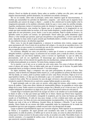 Michael O’brien                 El    librero          de    Varsovia                            26

silencio. Pawel no dejaba de mirarla. Quiso saber su nombre y hablar con ella, pero, ante aquel
impulso desconcertante, prefirió dominarse. Se conformó con amarla a distancia.
    De vez en cuando, sobre todo al principio, sentía otros impulsos igual de desconcertantes. A
medida que aumentaban los períodos de depresión y angustia —por mucho que la angustia fuese
inexplicable, por carecer de origen y objeto—, cuando se iba a dormir por la noche dejaba volar la
imaginación pensando en los jardines celestiales desde los que a veces caían las semillas doradas.
Aquellas ensoñaciones tenían el misterioso poder de eliminar la angustia y desterrar la depresión.
Durante la adolescencia, eran muchas las figuras que se le aparecían en la imaginación en ese
estado que tanto ansiaba todas las noches, el de estar medio despierto y medio dormido. A veces era
papá antes de caer prisionero, joven, fuerte y con la cara sonriente. Papá lo alzaba en brazos y lo
apretaba contra su pecho con ternura, sin aprisionarlo. Pawel sabía que podía abandonar aquel
abrazo y volar siempre que quisiera, igual que una paloma o una golondrina, y volver cuando lo de-
seara. Apoyaba la oreja contra el gran corazón que bombeaba dentro y notaba el calor que salía de
él, una radiación de paz y de absoluta seguridad.
    Otras veces, la cara de papá desaparecía, y entonces le sustituían otros rostros, aunque aquel
amor permanecía allí. Era el rostro de un profesor del colegio, o la cara de un sacerdote joven, o la
de un atleta que en una ocasión vio corriendo por uno de los caminos del parque. Cada vez pensaba
más en aquellos hombres, y sentía la necesidad de conocerlos.
    En ocasiones, dibujaba sus caras con precisión y sentía que él mismo se convertía en ellos, y
dibujaba también, a grandes rasgos, la estructura de sus cuerpos, pero a modo de esbozo, sin tantos
detalles, aunque con una fuerza implícita, como si tuviera un significado. Lo que no sabía era,
precisamente, cuál era ese significado. El desasosiego que acompañaba siempre a la fuerte
sensación de sofoco lo hizo desistir de aquella clase de ensoñaciones, aunque persistió el anhelo que
se había desencadenado en su interior. No tenía forma, tampoco nombre.
    En la oración y en el arte ya no se sentía tan solo como antes. Era como el abrazo del padre,
como el abrazo del amigo. Pero no había nadie más que él mismo que lo hiciera. Su padre había
renunciado hacía ya tiempo a intentar abrazarle. Y no tenía amigos.
    En algún momento, llegó a comprarse una caja para principiantes de pintura al óleo. Para
entonces, toda la familia de Zakopane había muerto ya, y solo quedaban los primos de Mazowiecki.
Allí fue donde, un verano, pintó su primer cuadro en serio: unas flores silvestres. Papá se rió al ver
aquel patético intento, y le dijo que era afeminado y que a ver cuándo iba a ser como sus hermanos,
y mamá le hizo callar. Por un momento los ojos de papá volvieron a ensombrecerse con la misma
mirada de cuando lo liberaron de su cautiverio, aunque habían pasado ya unos años.
    Y siguió pintando cada vez más, pero en secreto, sobre papel de estraza, sobre retales y sobre
trozos de madera. Todas estas obras, además de innumerables dibujos, las guardaba en varias cajas
debajo de la cama. Nadie conocía su existencia, porque Jan y Bronek ya no vivían en casa. Los dos
estaban trabajando de aprendices en algún sitio, por lo que el dormitorio ahora era solo para él.
    Cuando llegó el momento para Pawel de escoger un oficio o de estudiar en la universidad, papá
lo llamó al salón y le dijo que tenían que hablar de su futuro. Quería que Pawel fuese ingeniero.
Solicitó una plaza en la universidad y enseguida lo aceptaron, por las notas tan buenas que había
sacado en el bachillerato. Al cabo de muy poco tiempo, se hizo evidente para todos que aquello
había sido un error: los libros de texto eran prácticamente incomprensibles, y las clases una tortura.
Pasaba casi todo el día en la biblioteca, leyendo libros de literatura y filosofía. Y por la noche
pintaba. Hacia finales de ese mismo año había suspendido todas las asignaturas de un modo tan
escandaloso que tuvo que resignarse a añadir un peso más a las decepciones de papá.
    Luego se planteó la posibilidad de seguir una vocación religiosa. Pidió ingresar en un monasterio
de Silesia y lo aceptaron. De aquel periodo solo recordaría más tarde su estado de perpetuo
agotamiento, la celda de piedra y el tablón que le servía de cama, así como la cabeza hervida de un
conejo que el monje cocinero le dio para comer un día, en un plato con caldo. Recordaba el pan y la
oración constante, y la sequedad de ambas cosas. Al cabo de seis meses, los superiores le dijeron
que carecía de vocación monástica.
 