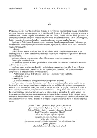 Michael O’brien                El    librero          de    Varsovia                           270




                                                 20

Después de hacerle bajar las escaleras a patadas, lo convirtieron en uno más de los que formaban los
torrentes humanos que convergían en la estación del ferrocarril. Aquellas personas, acosadas y
amedrentadas, habían llegado arrastrándose por las calles, tirando de sus hijos pequeños o
empujando carretones cargados con sus mayores o con baúles tambaleantes. En el Umschlagplatz,
baúles y muertos les eran arrebatados, y amontonados para su posterior clasificación.
   Siguiendo el flujo de uno de estos torrentes humanos, Pawel pasó por delante de Haftmann, que
inspeccionaba todos aquellos pertrechos en busca de algún tesoro cultural. En un fugaz instante de
vaga esperanza, gritó:
   —¡Doktor!
   Pero el alemán levantó la mirada para ver tan solo un rostro exhausto que pasaba de largo,
indistinguible en la marea de números y nombres, carentes por completo de significado. Haftmann
se dio la vuelta.
   Junto con miles de otras personas, a Pawel lo cargaron en un tren mercancías.
   En su vagón eran doscientos.
   Era imposible sentarse. El cubo que servía de letrina en un rincón estaba ya a rebosar. El hedor
del terror era asfixiante.
   Los ferroviarios pasaban por el andén y se detenían a encender un cigarrillo. A través de una
rendija entre los tablones, Pawel podía ver sus rojas mejillas redondas y los gestos rituales del
campesinado al intercambiar las bromas de rigor.
   —Problemas en la línea de Byalistok —dijo uno—. Estos no verán Treblinka.
   —¿Adónde los llevan?
   —A Ośvięcim.
   —¿Cracovia ya sabe que les llegan invitados inesperados a comer?
   Los ferroviarios volvieron finalmente a su olvido en la historia a medida que el vagón, tras un
fuerte tirón, arrancaba y avanzaba con estrépito, entre los gruñidos y los gritos de su cargamento.
Lo peor era el llanto de los bebés y los niños. Y las discusiones. Las quejas y lamentos. A veces se
hacía un completo silencio, aunque nunca duraba mucho. El frío y el mal olor lo dominaban todo.
La gente trataba de maniobrar para acercarse lo más posible al respiradero del techo. Viejos y mu-
jeres se desmayaban, pero no podían caer al suelo a causa de la compresión de los cuerpos, que se
mantenían derechos los unos a los otros. Las familias que habían quedado separadas gritaban en voz
alta los nombres de los demás, tratando de averiguar si algún ser querido iba en el mismo furgón de
carga.

                       ¡Mamá! ¡Zdenka! ¡Babscia! ¡Papá! ¡Marta! ¡Leonhard!
                        ¡Dios mío, Dios mío! ¿Por qué me has abandonado?
                      ¡Tsipora! Shtiler, shtiler, tranquilo. ¡Shhhhhh! ¡Eugene!
                               ¡Papá! Tranquilos, tranquilos. ¡Mamá!
                               Shtiler, kind mayns, veyn nit, veyn nit.
                              Tranquilo, mi niño, no llores, no llores
                                        ¡Hijo mío! ¡Hijo mío!
                  ¡Escucha, oh, Israel! ¡El Señor es nuestro Dios, el Señor es Uno!
                                           ¡Anna! ¡Abuelo!
                             ¡Berthe! ¡Gunther! ¡Ruth! ¡Mamá! ¡Papá!
 