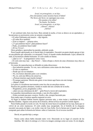 Michael O’brien                El    librero          de    Varsovia                           271

                                  Israel, mi primogénito, es mi hijo.
                           ¡Nos elevaremos como incienso hacia el Señor!
                            Por favor, por favor, no supongan esas cosas.
                                       ¡No asusten a los niños!
                                         No lloréis. No lloréis.
                                  Israel, mi primogénito, es mi hijo.
                                          ¡Adonai! ¡Adonai!
                                               ¡Adonai!

   Y así continuó todo, hora tras hora. Bien entrada la noche, el tren se detuvo en un apartadero, y
las personas se acurrucaron como un amasijo congelado.
   —El señor Edelmann está muerto —dijo alguien.
   —¡El señor Koz también!
   —¡Esto es impuro! —gritaron otros.
   —¿Y qué podemos hacer? ¿Qué podemos hacer?
   —Nada, ¡no podemos hacer nada!
   —Sh’ma Yisrael...
   Otros gritaban y aporreaban las paredes, pidiendo ayuda.
   Pawel quedó aprisionado en el rincón bajo el respiradero. Encontró un punto donde apoyar el pie
en una plancha que sobresalía y se encaramó. Fuera, el mundo estaba abandonado. Lejos, delante de
todo, la locomotora silbaba humeante. El cielo estaba en llamas.
   —¿Qué se ve? —le preguntaron varias voces.
   —El cielo está muy rojo —dijo Pawel—. Salen chispas a chorro de unas chimeneas muy altas en
el horizonte.
   Un rumor de especulaciones se difundió en todas direcciones:
   —Son industrias pesadas. Ya ven, van a utilizarnos como mano de obra barata.
   —El olor es espantoso.
   —Puede que sea un matadero.
   —No, nos hemos detenido junto a un vertedero.
   —No, no, será una fábrica de conservas.
   —¿Piensan tenernos aquí mucho tiempo?
   —Ni aunque quisieran. Morirá más gente si nos tienen aquí fuera con este tiempo.
   —¡Mamá! ¡Papá!
   Los gritos se sucedieron nuevamente como las olas en una playa eterna.
   Pasaron dos guardias alemanes, riendo en medio del aire cortante de la noche.
   —Pregúnteles, joven, pregúnteles a ellos.
   —¿Qué son esas chimeneas de ahí? —gritó Pawel a través del respiradero.
   Los guardias intercambiaron una mirada, y uno de ellos replicó:
   —Están cociendo pan para vosotros. Noche y día, siempre haciendo pan.
   Pero nadie supo si tomarse aquella respuesta en serio.
   Al llegar la mañana habían muerto algunas personas más, y otras tosían y temblaban de frío.
Muchas lloraban. Algunas eran presas de la histeria, abrían la boca sin proferir sonido alguno.
   Pawel había pasado la noche en vela. No dejó de mirar hacia el cuadrado de luz roja, hasta que se
volvió de un color mantecoso. El cielo estaba muy encapotado. En el bolsillo de la chaqueta
encontró una punta de lápiz y un recibo viejo de Casa Sofía. Era la factura por el papel que había
comprado para editar la historia de Soloiev sobre el Anticristo. En el reverso escribió:

       David, mi querido hijo y amigo:

       Nunca como ahora había deseado tanto vivir. Desciendo en tu lugar al corazón de las
       tinieblas. Mi vida te la entrego a ti. Llevo tu imagen conmigo como un icono. Es mi alegría.
 