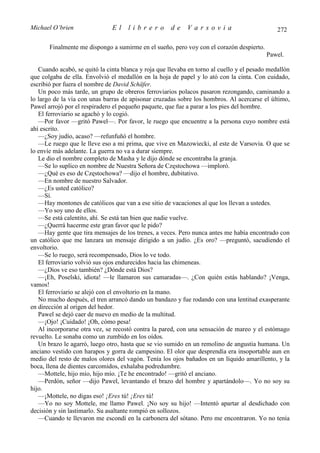 Michael O’brien                El    librero          de    Varsovia                           272

       Finalmente me dispongo a sumirme en el sueño, pero voy con el corazón despierto.
                                                                                           Pawel.

   Cuando acabó, se quitó la cinta blanca y roja que llevaba en torno al cuello y el pesado medallón
que colgaba de ella. Envolvió el medallón en la hoja de papel y lo ató con la cinta. Con cuidado,
escribió por fuera el nombre de David Schäfer.
   Un poco más tarde, un grupo de obreros ferroviarios polacos pasaron rezongando, caminando a
lo largo de la vía con unas barras de apisonar cruzadas sobre los hombros. Al acercarse el último,
Pawel arrojó por el respiradero el pequeño paquete, que fue a parar a los pies del hombre.
   El ferroviario se agachó y lo cogió.
   —Por favor —gritó Pawel—. Por favor, le ruego que encuentre a la persona cuyo nombre está
ahí escrito.
   —¿Soy judío, acaso? —refunfuñó el hombre.
   —Le ruego que le lleve eso a mi prima, que vive en Mazowiecki, al este de Varsovia. O que se
lo envíe más adelante. La guerra no va a durar siempre.
   Le dio el nombre completo de Masha y le dijo dónde se encontraba la granja.
   —Se lo suplico en nombre de Nuestra Señora de Częstochowa —imploró.
   —¿Qué es eso de Częstochowa? —dijo el hombre, dubitativo.
   —En nombre de nuestro Salvador.
   —¿Es usted católico?
   —Sí.
   —Hay montones de católicos que van a ese sitio de vacaciones al que los llevan a ustedes.
   —Yo soy uno de ellos.
   —Se está calentito, ahí. Se está tan bien que nadie vuelve.
   —¿Querrá hacerme este gran favor que le pido?
   —Hay gente que tira mensajes de los trenes, a veces. Pero nunca antes me había encontrado con
un católico que me lanzara un mensaje dirigido a un judío. ¿Es oro? —preguntó, sacudiendo el
envoltorio.
   —Se lo ruego, será recompensado, Dios lo ve todo.
   El ferroviario volvió sus ojos endurecidos hacia las chimeneas.
   —¿Dios ve eso también? ¿Dónde está Dios?
   —¡Eh, Poselski, idiota! —le llamaron sus camaradas—. ¿Con quién estás hablando? ¡Venga,
vamos!
   El ferroviario se alejó con el envoltorio en la mano.
   No mucho después, el tren arrancó dando un bandazo y fue rodando con una lentitud exasperante
en dirección al origen del hedor.
   Pawel se dejó caer de nuevo en medio de la multitud.
   —¡Ojo! ¡Cuidado! ¡Oh, cómo pesa!
   Al incorporarse otra vez, se recostó contra la pared, con una sensación de mareo y el estómago
revuelto. Le sonaba como un zumbido en los oídos.
   Un brazo le agarró, luego otro, hasta que se vio sumido en un remolino de angustia humana. Un
anciano vestido con harapos y gorra de campesino. El olor que desprendía era insoportable aun en
medio del resto de malos olores del vagón. Tenía los ojos bañados en un líquido amarillento, y la
boca, llena de dientes carcomidos, exhalaba podredumbre.
   —Mottele, hijo mío, hijo mío. ¡Te he encontrado! —gritó el anciano.
   —Perdón, señor —dijo Pawel, levantando el brazo del hombre y apartándolo—. Yo no soy su
hijo.
   —¡Mottele, no digas eso! ¡Eres tú! ¡Eres tú!
   —Yo no soy Mottele, me llamo Pawel. ¡No soy su hijo! —Intentó apartar al desdichado con
decisión y sin lastimarlo. Su asaltante rompió en sollozos.
   —Cuando te llevaron me escondí en la carbonera del sótano. Pero me encontraron. Yo no tenía
 