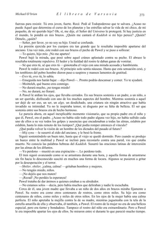 Michael O’brien                 El    librero          de     Varsovia                            273

fuerzas para resistir. Tú eres joven, fuerte. Recé. Pedí al Todopoderoso que te salvara. ¿Acaso no
puede Aquel que determina el curso de los planetas y las estrellas salvar la vida de mi chico, de mi
pequeño, de mi querido hijo? Oh, sí, me dije, el Señor del Universo le protegerá. Si hay justicia en
el mundo, lo pondrá en mis brazos. ¿Quién me cantará el Kaddish si mi hijo perece? ¿Quién?
Dímelo, ¿quién?
   —Señor, por favor, yo no soy su hijo. Usted se confunde.
   La presión ejercida por los cuerpos era tan grande que le resultaba imposible apartarse del
anciano. Una vez más, este rodeó con sus brazos el pecho de Pawel y se puso a sollozar:
   —Te quiero, hijo mío. ¡No me apartes!
   Pawel bajó la mirada, que posó sobre aquel cráneo aplastado contra su pecho. El abrazo le
resultaba totalmente repulsivo. El hedor y la fealdad del rostro le daban ganas de vomitar.
   —Sé que eres tú, sé que eres tú —gimoteaba el viejo con una mirada acosada y hambrienta.
   Pawel le rodeó con sus brazos. Al principio solo sentía náuseas. Hasta que esta sensación cesó, y
los temblores del pobre hombre dieron paso a suspiros y mansos lamentos de gratitud.
   —Eres tú, eres tú, lo sabía.
   —Enseguida nos harán bajar —dijo Pawel—. Pronto podrás descansar y comer. Yo te ayudaré.
   —Moitteleh, qué bueno eres conmigo.
   —No durará mucho, ¡no tengas miedo!
   —No, no durará, no lloraré.
   A Pawel le ardían los ojos, que llevaba cerrados. En sus brazos sostenía a un padre, a un niño, a
un ser querido, disfrazado con uno de los muchos aspectos del hombre. Mientras sostenía a aquel
ser dejó de ser eso, un ser, un algo, un desdichado, una criatura sin ningún atractivo que había
invadido su intimidad. Ya no le inspiraba temor, ni disgusto por su falta de belleza. El ser que
sostenía entre sus brazos era de hecho hermoso.
   Le parecía ahora, en aquel inexplicable momento visionario, que su propio padre era el niño y
que él, Pawel, era el padre. ¿Acaso no había sido todo padre alguna vez hijo, no había sufrido cada
uno de ellos a su vez todos los golpes y ausencias que encadenaban a todas las almas, eslabón por
eslabón, hasta lo más remoto de los tiempos? ¿Qué podía romper entonces el vínculo?
   ¿Qué podía volver la visión de un hombre de los dictados del pasado al futuro?
   —Mój synu —le susurró al oído del anciano, y le besó la frente.
   Siguió sosteniéndolo un buen rato, hasta que el viejo se quedó dormido. Pero cuando se produjo
un hueco entre la multitud y Pawel se inclinó para recostarlo contra una pared, vio que estaba
muerto. No conocía las palabras hebreas del Kaddish. Susurró las oraciones latinas de intercesión
por las almas de los difuntos.
   —Yo perdono —musitó en una expiración—. Lo perdono todo.
   El tren siguió avanzando como si se arrastrara durante una hora, y aquella forma de arrastrarse
sin fin hacia lo desconocido suscitó en muchos una forma de locura. Algunos se pusieron a gritar
por la desesperación y el terror.
   —Shtiler, shtiler, ¡calma, calma! —gritaban hombres y mujeres.
   —No tengáis miedo, niños.
   —¡No dejéis que nos maten!
   —¡Rezad! ¡No perdáis la esperanza!
   Pawel trataba de dar ánimos a quienes estaban a su alrededor.
   —No estamos solos —decía, pero había muchos que deliraban y nadie le escuchaba.
   Cerca de él, una joven madre que llevaba a un niño de dos años en brazos miraba fijamente a
Pawel. Su rostro era como otros centenares de rostros, como otros miles. Su hijo era como
centenares de niños, como miles y miles de otros niños. En los ojos de la mujer había una calma
perfecta. El niño apretaba la mejilla contra la de su madre, mientras jugueteaba con la tela de la
estrella amarilla de ella y observaba, él también, a Pawel. El rostro de la mujer no era de una belleza
especial, pero era tierno y bondadoso. Tampoco el rostro del niño era extraordinario. Pero a Pawel
le era imposible apartar los ojos de ellos. Se miraron entre sí durante lo que pareció mucho tiempo.
 