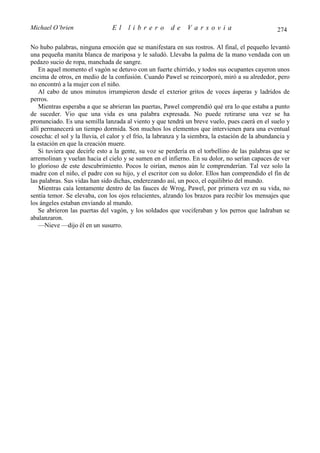 Michael O’brien                  El    librero          de     Varsovia                            274

No hubo palabras, ninguna emoción que se manifestara en sus rostros. Al final, el pequeño levantó
una pequeña manita blanca de mariposa y le saludó. Llevaba la palma de la mano vendada con un
pedazo sucio de ropa, manchada de sangre.
    En aquel momento el vagón se detuvo con un fuerte chirrido, y todos sus ocupantes cayeron unos
encima de otros, en medio de la confusión. Cuando Pawel se reincorporó, miró a su alrededor, pero
no encontró a la mujer con el niño.
    Al cabo de unos minutos irrumpieron desde el exterior gritos de voces ásperas y ladridos de
perros.
    Mientras esperaba a que se abrieran las puertas, Pawel comprendió qué era lo que estaba a punto
de suceder. Vio que una vida es una palabra expresada. No puede retirarse una vez se ha
pronunciado. Es una semilla lanzada al viento y que tendrá un breve vuelo, pues caerá en el suelo y
allí permanecerá un tiempo dormida. Son muchos los elementos que intervienen para una eventual
cosecha: el sol y la lluvia, el calor y el frío, la labranza y la siembra, la estación de la abundancia y
la estación en que la creación muere.
    Si tuviera que decirle esto a la gente, su voz se perdería en el torbellino de las palabras que se
arremolinan y vuelan hacia el cielo y se sumen en el infierno. En su dolor, no serían capaces de ver
lo glorioso de este descubrimiento. Pocos le oirían, menos aún le comprenderían. Tal vez solo la
madre con el niño, el padre con su hijo, y el escritor con su dolor. Ellos han comprendido el fin de
las palabras. Sus vidas han sido dichas, enderezando así, un poco, el equilibrio del mundo.
    Mientras caía lentamente dentro de las fauces de Wrog, Pawel, por primera vez en su vida, no
sentía temor. Se elevaba, con los ojos relucientes, alzando los brazos para recibir los mensajes que
los ángeles estaban enviando al mundo.
    Se abrieron las puertas del vagón, y los soldados que vociferaban y los perros que ladraban se
abalanzaron.
    —Nieve —dijo él en un susurro.
 