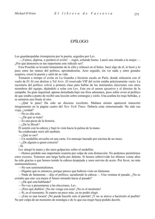 Michael O’brien                 El     librero          de    Varsovia                             275




                                              EPÍLOGO


Los guardaespaldas irrumpieron por la puerta, seguidos por Lev.
   —¡Vamos, deprisa, o perderá el avión! —rugió, echando humo. Lanzó una mirada a la mujer—.
¿Por qué demonios es tan importante este ridículo ser?
   Ewa Poselski se levantó lentamente de la silla y rebuscó en el bolso. Sacó algo de él, lo besó y lo
puso entre las manos del político, apretándoselas. Acto seguido, sin ver nada y entre grandes
suspiros, cruzó la puerta y salió de su vida.
   Tomaron a tiempo el avión en La Guardia e hicieron escala en París, donde enlazaron con el
vuelo de El Al con destino a Tel Aviv. El reservado VIP del avión estaba prácticamente vacío. La
secretaria del político volvió a primera clase para hablar de las inminentes elecciones con otros
miembros del equipo, dejándolo a solas con Lev. Este era el asesor ejecutivo y el director de la
campaña. Su gran inquietud, apenas domeñada bajo sus fríos ademanes, puso sobre aviso al político
de que estaba a punto de recibir una lección sobre estrategia y estilo. Una azafata les trajo bebidas, y
se sentaron uno frente al otro.
   —¿Qué le pasa? Ha sido un discurso excelente. Mañana mismo aparecerá transcrito
íntegramente en la página cuatro del New York Times. Debería estar entusiasmado. Ha sido esa
vieja, ¿verdad?
   —No es ella solo.
   —¿De qué se trata?
   —Es una pieza de la historia.
   —¿De la Shoah?
   Él asintió con la cabeza y bajó la vista hacia la palma de la mano.
   Su colaborador miró allí también.
   —¿Qué es eso?
   —Un medallón envuelto en una carta. Un mensaje lanzado por encima de un muro.
   —¿De alguien a quien conocía?
   —Sí.
   Lev alargó la mano y dio unos golpecitos sobre el medallón.
   —Hemos perdido una importante reunión por culpa de esta distracción. No podemos permitirnos
estos excesos. Tenemos una larga lucha por delante. Si hemos sobrevivido los últimos veinte años
ha sido gracias a que hemos tenido la cabeza despejada y unos nervios de acero. Por favor, no más
sentimentalismos.
   —No son sentimentalismos.
   —Dígame qué es entonces, porque parece que hubiera visto un fantasma.
   —Nada de fantasmas —dijo el político, sacudiendo la cabeza—. Una ventana al pasado. ¿No es
extraño que uno vea mejor el futuro mirando hacia el pasado?
   —¿De qué está hablando?
   —No voy a presentarme a las elecciones, Lev.
   —¡Pero qué diablos! ¡No me venga con esas! ¡No es el momento!
   —Sí, es el momento. Si espero un poco más, ya no podré elegir.
   —¡Esto es una locura! ¡No puede hacerle esto al partido! ¡Y no se atreva a hacérselo al pueblo!
No por culpa de un momento de nostalgia o de lo que esa mujer haya podido decirle.
 