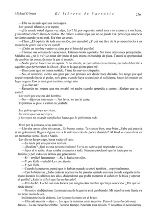 Michael O’brien                El    librero          de    Varsovia                           276

   —Ella no era más que una mensajera.
   Lev guardó silencio, a la espera.
   —¿Ha amado usted alguna vez algo, Lev? Sí, por supuesto, usted ama a su esposa y a sus hijos,
y un kibbutz entero lleno de nietos. Me refiero a amar algo que no se puede ver, pero cuya ausencia
se siente cuando ya no está. Ese tipo de cosas.
   —Claro. ¿El espíritu de toda una nación, por ejemplo? ¿Y qué me dice de la promesa hecha a un
montón de gente que cree en usted?
   —¿Debe un hombre vender su alma por el bien del pueblo?
   —Tómese una semana de vacaciones. Estamos todos agotados. No tome decisiones precipitadas.
Maldita sea, ¿no lo ve? Le están sirviendo el país entero en bandeja de plata. Tendrá la oportunidad
de cambiar las cosas, de traer la paz al mundo.
   —Nadie puede hacer eso sin ayuda. Si lo intenta, se convertirá en un tirano, en nada diferente a
aquellos que perpetraron la Shoah. ¿Eso es lo que quiere para mí?
   —Dice cosas que no tienen sentido. Tiene los nervios crispados.
   —No, al contrario, siento una gran paz por primera vez desde hace décadas. No tengo por qué
seguir trepando hacia el poder, solo para, cuando haya acumulado el suficiente, hacer del mundo un
lugar seguro. Eso es una gran mentira, amigo mío.
   —¿Lo cree así?
   —Recuerdo un poema que me enseñó mi padre cuando aprendía a cantar. ¿Quiere que se lo
cante?
   Lev miró por encima del hombro.
   —No —dijo con tono seco—. Por favor, no me lo cante.
   El político se puso a cantar en yiddish:

  Los pobres quieren ser ricos,
  los ricos quieren ser reyes,
  y los reyes no estarán satisfechos hasta que lo gobiernen todo.

    Miró por la ventana, a las estrellas.
    —Llevaba tantos años sin cantar... Es bueno cantar. Te sientes bien, muy bien. ¿Sabe qué pasaría
si un gobernante llegara alguna vez a la máxima cota de poder absoluto? Al final se convertiría en
un monstruo como Hitler o Stalin.
    Lev dio un largo trago, hasta vaciar el vaso.
      —Lo tenía por una persona realista.
      —¿Realista? ¿Qué es una persona realista? Yo ya no sabría qué responder a eso.
      —Ayer sí lo sabía. Ayer estaba dispuesto a todo. Siempre proclamó que lo hacía por su
   familia, y por todos los demás que perecieron.
      —Sí —replicó lentamente—. Sí, lo hacía por ellos.
      —Y por Ruth —añadió Lev con tiento.
      —Y por Ruth.
      —Cuando la mataron, pensé que lo habían matado a usted también... espiritualmente.
      —Casi lo hicieron. ¿Sabe cuántas noches me he pasado sentado con una pistola cargada en la
   mano durante los últimos dos años, diciéndome que podía meterme el cañón en la boca y apretar
   el gatillo? ¿Sabe lo difícil que fue no hacerlo?
      —Pero luchó. Luchó con más fuerza que ningún otro hombre que haya conocido. ¿Por qué se
   rinde ahora?
      —No estoy rindiéndome. La naturaleza de la guerra está cambiando. Mi papel en este frente ya
   no tiene razón de ser.
      Inclinándose hacia delante, Lev le puso la mano en el brazo.
      —Ella está muerta —dijo—. Los que la mataron están muertos. Pero el recuerdo está muy
   fresco... Es un recuerdo terrible. Tómese tiempo. Necesita esta misión. Y nosotros le necesitamos
 