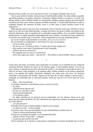 Michael O’brien                El     librero         de     Varsovia                           278

presencia buena amaba, eso era lo que decía la Torá. Y la antigua mitología. Pero así era.
   Con un gran esfuerzo mental, reconoció que él también había odiado. Sí, había odiado a aquellos
que habían matado a sus padres, hermanos y hermanas. Habían matado a su esposa y a su hijo. Los
habían matado a todos. Habían matado sus sentimientos. Odiaba a quienes dejaron que todo aquello
sucediera casi tanto como odiaba a quienes lo habían cometido. Y el odio había florecido en todo su
esplendor después del asesinato de Ruth, como si el odio fuese el único antídoto contra la de-
sesperación.
   Había querido hacerlo para que ellos no pudieran volver a hacerlo nunca más. Durante la mayor
parte de su vida era lo que había deseado, y cuando ella murió, ese deseo se había convertido en una
obsesión dominante, bajo la superficie de su admirable imagen pública. Esa cosa había alimentado
aquella pasión. Le había empujado implacablemente hacia el poder, al tiempo que hacía madurar en
su corazón una semilla negra y mortecina. Ahora comprendía lo cerca que estaba del abismo.
   La cosa le escupió un pensamiento en su mente: ¡Si no eres tú, será otro!
   En ese momento su colaborador se volvió hacia él y dijo con amargura:
   —¡Si no es usted, será otro!
   —No seré yo, Lev. Ni ahora ni nunca. Y espero que no haya ningún otro.
   —Hay muchos como usted. Encontraremos a otro enseguida.
   —¿Sabe lo que es un shammash?
   —Por supuesto que sé lo que es un shammash.
   —Estoy más seguro que nunca —dijo por fin—. Mi nombre es David Schäfer. Quiero ser pobre.

                                                 ∼
Veinte años más tarde, un hombre yacía agonizante en su hogar, en un suburbio de una ciudad de
Alemania Oriental. Padecía un cáncer en sus últimas etapas, y tenía grandes dolores. Uno de sus
hijos, médico, le administró una dosis adicional de morfina, y él comenzó a sentir algo de alivio. El
resto de sus hijos, todos prósperos y de mediana edad, estaban sentados en las butacas dispuestas
junto a las paredes del amplio dormitorio, hablando con calma unos con otros. Un hermano
consolaba a una hermana que lloraba. Algunos de los hijos de sus hijos saltaban y hacían ruido, y
enseguida les ordenaban que se estuvieran quietos. Hasta que una tía se los llevó fuera de la ha-
bitación.
   —Hans —dijo el moribundo.
   Un hombre corpulento y parcialmente calvo se acercó al lecho.
   —Sí, padre.
   —¿Querrás hacer algo por mí?
   —Lo que sea. ¿De qué se trata?
   —Tienes que prometérmelo.
   —Te lo prometo, padre.
   —No debes interferir en un proyecto que he emprendido con mis editores. Busca en la caja
fuerte que hay detrás del Monet. En ella encontrarás una carpeta que contiene el manuscrito original
de Andréi Rubliov.
   —¿Tu obra de teatro?
   El hombre hizo lo que le habían pedido y regresó con la carpeta.
   —La obra no es mía —le dijo su padre.
   Se oyeron varias voces que protestaban, los ojos intercambiaron miradas entre sí.
   —Tengo la cabeza perfectamente lúcida.
   El hijo sacó un manojo de papeles. Leyó la página del título.
   —¿Quién es Pawel Tarnowski? —preguntó.
   —La persona que escribió esta obra.
   Varios miembros de la familia se apresuraron a tranquilizar al anciano diciéndole que él era de
 