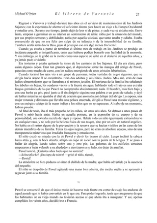 Michael O’brien                 El    librero          de     Varsovia                            27

   Regresó a Varsovia y trabajó durante tres años en el servicio de mantenimiento de los Jardines
Sajones; con la esperanza de ahorrar el suficiente dinero para hacer un viaje a la Europa Occidental
y estudiar arte. Durante ese tiempo, jamás dejó de leer ni de pintar, y cada vez se aislaba más. Entre
tanto, empezó a germinar en su interior un sentimiento de rabia: rabia por la situación del mundo,
por sus propios temores y debilidades; rabia por aquella soledad, que tanto amaba y odiaba. Estaba
convencido de que no era feliz por culpa de su infancia y de la insensibilidad de su familia.
También sentía rabia hacia Dios, pero al principio eso era algo menos frecuente.
   Cuando ya estaba a punto de terminar el último mes de trabajo en los Jardines se produjo un
incidente pequeño e insignificante, tanto que hubiese podido borrarlo con facilidad de la memoria.
Y sin embargo, se le grabó en la mente como una especie de señal en el desierto de aquellos años, y
ya jamás pudo olvidarlo.
   Era invierno y estaba quitando la nieve de los caminos de los Sajones. El día era claro, pero
caían algunos copos. Eran tan grandes que, al depositarse sobre las mangas del abrigo de Pawel,
parecían como ruedas de carro, con los radios emergiendo de unos cristales laberínticos.
   Cuando levantó los ojos vio a un grupo de personas, todas vestidas de negro riguroso, que se
dirigía hacia donde él se encontraba. Eran dos adultos y seis niños. Judíos. Más aún, eran de esos
judíos ultraortodoxos que se llamaban a sí mismos jasidim. El patriarca de la familia iba señalando
los árboles sin hojas, los senderos vacíos y la fuente sin agua, hablando todo el rato en una extraña
lengua germánica de la que Pawel no comprendía absolutamente nada. El hombre, más bien bajo y
con una barba ya gris, pasó junto a él sin dirigirle siquiera una palabra o un gesto de saludo, y dejó
de hablar mientras se ajustaba el chal de oración que asomaba por debajo del abrigo. La esposa, una
mujer rotunda y diminuta que llevaba una peluca encerada, dirigió a Pawel una mirada vigilante, y
con un enérgico aleteo de la mano indicó a los niños que no se separaran. Al cabo de un momento,
habían pasado.
   Al final de todo, iba el más pequeño de los niños, de unos seis años. Se detuvo a unos pasos de
Pawel y miró hacia atrás. Había en aquella postura, en la expresión de su cuerpo y de su
personalidad, una extraña mezcla de vigor y reposo. Habría sido un niño igualmente extraordinario
en cualquier raza, y no solo por la belleza física de sus rasgos, sino por un aire de natural angélico.
No había en él rastro alguno de la prevención y la reserva que se hacían visibles en las caras de los
demás miembros de su familia. Tenía los ojos negros, pero no eran en absoluto opacos, sino de una
transparencia misteriosa que irradiaba franqueza y entusiasmo.
   El niño cruzó su mirada con la de Pawel y elevó los brazos al cielo. Luego inclinó la cabeza
hacia atrás y, con la boca abierta, atrapó un copo de nieve con la punta de la lengua. Y se puso a
bailar de alegría, dando saltos sobre uno y otro pie. Las palomas de los edificios cercanos
empezaron a bajar volando a su alrededor y aterrizaron a su lado, sin dejar de arrullar.
   Pawel sonrió. ¿Cuántos años hacía que no sonreía?
   —Schneeflocke! ¡Un copo de nieve! —gritó el niño, riendo.
   —Dovid!
   La atmósfera se hizo pedazos al oírse el chillido de la madre, que había advertido ya la ausencia
del pequeño.
   El niño se despidió de Pawel agitando una mano bien abierta, dio media vuelta y se apresuró a
regresar junto a su familia.

                                                  ∼
Pawel se convenció de que el único modo de hacerse más fuerte era cortar de cuajo las ataduras de
aquel pasado que lo había convertido en lo que era. Para poder lograrlo, tenía que asegurarse de que
los habitantes de su viejo mundo no tuvieran acceso al que ahora iba a inaugurar. Y así, apenas
cumplidos los veinte años, decidió irse a Francia.
 
