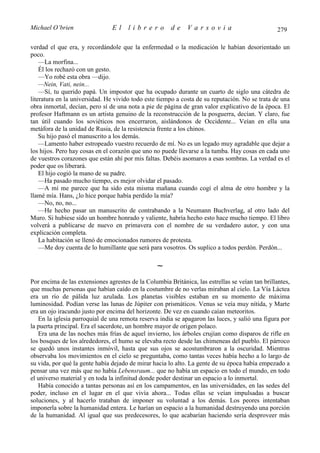 Michael O’brien                 El    librero          de     Varsovia                            279

verdad el que era, y recordándole que la enfermedad o la medicación le habían desorientado un
poco.
    —La morfina...
    Él los rechazó con un gesto.
    —Yo robé esta obra —dijo.
    —Nein, Vati, nein...
    —Sí, tu querido papá. Un impostor que ha ocupado durante un cuarto de siglo una cátedra de
literatura en la universidad. He vivido todo este tiempo a costa de su reputación. No se trata de una
obra inmortal, decían, pero sí de una nota a pie de página de gran valor explicativo de la época. El
profesor Haftmann es un artista genuino de la reconstrucción de la posguerra, decían. Y claro, fue
tan útil cuando los soviéticos nos encerraron, aislándonos de Occidente... Veían en ella una
metáfora de la unidad de Rusia, de la resistencia frente a los chinos.
    Su hijo pasó el manuscrito a los demás.
    —Lamento haber estropeado vuestro recuerdo de mí. No es un legado muy agradable que dejar a
los hijos. Pero hay cosas en el corazón que uno no puede llevarse a la tumba. Hay cosas en cada uno
de vuestros corazones que están ahí por mis faltas. Debéis asomaros a esas sombras. La verdad es el
poder que os liberará.
    El hijo cogió la mano de su padre.
    —Ha pasado mucho tiempo, es mejor olvidar el pasado.
    —A mí me parece que ha sido esta misma mañana cuando cogí el alma de otro hombre y la
llamé mía. Hans, ¿lo hice porque había perdido la mía?
    —No, no, no...
    —He hecho pasar un manuscrito de contrabando a la Neumann Buchverlag, al otro lado del
Muro. Si hubiese sido un hombre honrado y valiente, habría hecho esto hace mucho tiempo. El libro
volverá a publicarse de nuevo en primavera con el nombre de su verdadero autor, y con una
explicación completa.
    La habitación se llenó de emocionados rumores de protesta.
    —Me doy cuenta de lo humillante que será para vosotros. Os suplico a todos perdón. Perdón...

                                                  ∼
Por encima de las extensiones agrestes de la Columbia Británica, las estrellas se veían tan brillantes,
que muchas personas que habían caído en la costumbre de no verlas miraban al cielo. La Vía Láctea
era un río de pálida luz azulada. Los planetas visibles estaban en su momento de máxima
luminosidad. Podían verse las lunas de Júpiter con prismáticos. Venus se veía muy nítida, y Marte
era un ojo iracundo justo por encima del horizonte. De vez en cuando caían meteoritos.
   En la iglesia parroquial de una remota reserva india se apagaron las luces, y salió una figura por
la puerta principal. Era el sacerdote, un hombre mayor de origen polaco.
   Era una de las noches más frías de aquel invierno, los árboles crujían como disparos de rifle en
los bosques de los alrededores, el humo se elevaba recto desde las chimeneas del pueblo. El párroco
se quedó unos instantes inmóvil, hasta que sus ojos se acostumbraron a la oscuridad. Mientras
observaba los movimientos en el cielo se preguntaba, como tantas veces había hecho a lo largo de
su vida, por qué la gente había dejado de mirar hacia lo alto. La gente de su época había empezado a
pensar una vez más que no había Lebensraum... que no había un espacio en todo el mundo, en todo
el universo material y en toda la infinitud donde poder destinar un espacio a lo inmortal.
   Había conocido a tantas personas así en los campamentos, en las universidades, en las sedes del
poder, incluso en el lugar en el que vivía ahora... Todas ellas se veían impulsadas a buscar
soluciones, y al hacerlo trataban de imponer su voluntad a los demás. Los peores intentaban
imponerla sobre la humanidad entera. Le harían un espacio a la humanidad destruyendo una porción
de la humanidad. Al igual que sus predecesores, lo que acabarían haciendo sería desproveer más
 