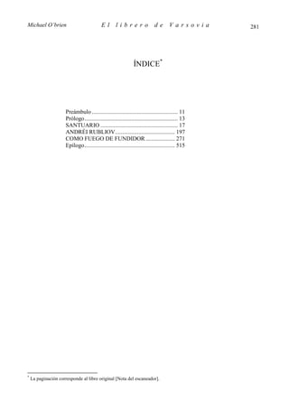 Michael O’brien                             El       librero                 de       Varsovia     281




                                                                ÍNDICE*




                      Preámbulo ........................................................... 11
                      Prólogo................................................................ 13
                      SANTUARIO ..................................................... 17
                      ANDRÉI RUBLIOV......................................... 197
                      COMO FUEGO DE FUNDIDOR .................... 271
                      Epílogo.............................................................. 515




*
    La paginación corresponde al libro original [Nota del escaneador].
 