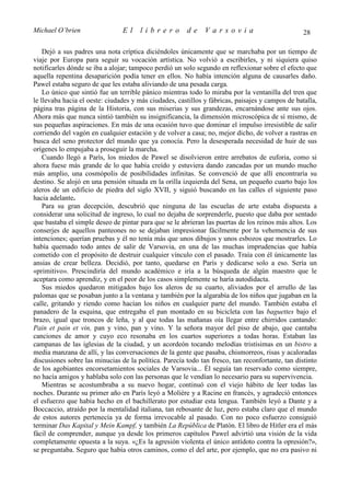 Michael O’brien                 El    librero          de     Varsovia                            28

    Dejó a sus padres una nota críptica diciéndoles únicamente que se marchaba por un tiempo de
viaje por Europa para seguir su vocación artística. No volvió a escribirles, y ni siquiera quiso
notificarles dónde se iba a alojar; tampoco perdió un solo segundo en reflexionar sobre el efecto que
aquella repentina desaparición podía tener en ellos. No había intención alguna de causarles daño.
Pawel estaba seguro de que les estaba aliviando de una pesada carga.
    Lo único que sintió fue un terrible pánico mientras todo lo miraba por la ventanilla del tren que
le llevaba hacia el oeste: ciudades y más ciudades, castillos y fábricas, paisajes y campos de batalla,
página tras página de la Historia, con sus miserias y sus grandezas, encarnándose ante sus ojos.
Ahora más que nunca sintió también su insignificancia, la dimensión microscópica de sí mismo, de
sus pequeñas aspiraciones. En más de una ocasión tuvo que dominar el impulso irresistible de salir
corriendo del vagón en cualquier estación y de volver a casa; no, mejor dicho, de volver a rastras en
busca del seno protector del mundo que ya conocía. Pero la desesperada necesidad de huir de sus
orígenes lo empujaba a proseguir la marcha.
    Cuando llegó a París, los miedos de Pawel se disolvieron entre arrebatos de euforia, como si
ahora fuese más grande de lo que había creído y estuviera dando zancadas por un mundo mucho
más amplio, una cosmópolis de posibilidades infinitas. Se convenció de que allí encontraría su
destino. Se alojó en una pensión situada en la orilla izquierda del Sena, un pequeño cuarto bajo los
aleros de un edificio de piedra del siglo XVII, y siguió buscando en las calles el siguiente paso
hacia adelante.
    Para su gran decepción, descubrió que ninguna de las escuelas de arte estaba dispuesta a
considerar una solicitud de ingreso, lo cual no dejaba de sorprenderle, puesto que daba por sentado
que bastaba el simple deseo de pintar para que se le abrieran las puertas de los reinos más altos. Los
conserjes de aquellos panteones no se dejaban impresionar fácilmente por la vehemencia de sus
intenciones; querían pruebas y él no tenía más que unos dibujos y unos esbozos que mostrarles. Lo
había quemado todo antes de salir de Varsovia, en una de las muchas imprudencias que había
cometido con el propósito de destruir cualquier vínculo con el pasado. Traía con él únicamente las
ansias de crear belleza. Decidió, por tanto, quedarse en París y dedicarse solo a eso. Sería un
«primitivo». Prescindiría del mundo académico e iría a la búsqueda de algún maestro que le
aceptara como aprendiz, y en el peor de los casos simplemente se haría autodidacta.
    Sus miedos quedaron mitigados bajo los aleros de su cuarto, aliviados por el arrullo de las
palomas que se posaban junto a la ventana y también por la algarabía de los niños que jugaban en la
calle, gritando y riendo como hacían los niños en cualquier parte del mundo. También estaba el
panadero de la esquina, que entregaba el pan montado en su bicicleta con las baguettes bajo el
brazo, igual que troncos de leña, y al que todas las mañanas oía llegar entre chirridos cantando:
Pain et pain et vin, pan y vino, pan y vino. Y la señora mayor del piso de abajo, que cantaba
canciones de amor y cuyo eco resonaba en los cuartos superiores a todas horas. Estaban las
campanas de las iglesias de la ciudad, y un acordeón tocando melodías tristísimas en un bistro a
media manzana de allí, y las conversaciones de la gente que pasaba, chismorreos, risas y acaloradas
discusiones sobre las minucias de la política. Parecía todo tan fresco, tan reconfortante, tan distinto
de los agobiantes encorsetamientos sociales de Varsovia... Él seguía tan reservado como siempre,
no hacía amigos y hablaba solo con las personas que le vendían lo necesario para su supervivencia.
    Mientras se acostumbraba a su nuevo hogar, continuó con el viejo hábito de leer todas las
noches. Durante su primer año en París leyó a Molière y a Racine en francés, y agradeció entonces
el esfuerzo que había hecho en el bachillerato por estudiar esta lengua. También leyó a Dante y a
Boccaccio, atraído por la mentalidad italiana, tan rebosante de luz, pero estaba claro que el mundo
de estos autores pertenecía ya de forma irrevocable al pasado. Con no poco esfuerzo consiguió
terminar Das Kapital y Mein Kampf, y también La República de Platón. El libro de Hitler era el más
fácil de comprender, aunque ya desde los primeros capítulos Pawel advirtió una visión de la vida
completamente opuesta a la suya. «¿Es la agresión violenta el único antídoto contra la opresión?»,
se preguntaba. Seguro que había otros caminos, como el del arte, por ejemplo, que no era pasivo ni
 