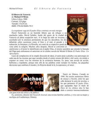 Michael O’brien                El     librero         de     Varsovia                           2

  El librero de Varsovia
  de Michael O’Brien
  Libros Libres, 2008
  Cartoné, 525 págs.
  Tamaño: 13x24 cm.
  ISBN: 978-84-96088-79-5

   La trepidante saga de El padre Elías continúa con más intrigas
   Pawel Tarnowski es un humilde librero que da refugio a un
muchacho judío, David Schäfer, huido del gueto de la ciudad de
Varsovia en plena ocupación nazi. A lo largo de todo un invierno, y
acechados por la amenaza permanente de que los descubran, los dos
debatirán sobre cuestiones como el bien y el mal, el pecado y la
redención, la literatura y la filosofía, así como de su respectivo punto de
vista sobre la religión. Muchos años después, David se convertirá al
catolicismo y el lector lo identificará con el padre Elías, el mismo sacerdote que atiende la llamada
del Papa para enfrentarse al anticristo en la célebre novela de Michel O´Brien El Padre Elías: Un
Apocalipsis.
   Lejos de complacerse en la simple discusión de ideas, el autor pone a prueba a sus personajes en
cada una de las escenas que aquí suceden desde el centro mismo del dolor y del vacío, sin miedo a
exponer en carne viva las miserias de la existencia humana. Es, pues, una novela de acción,
bellísima y trepidante, porque más allá de las palabras están siempre los hechos, las pequeñas
decisiones que cambian el mundo y la Historia desde la fe, la esperanza y el amor.



                                                                    Nació en Ottawa, Canadá en
                                                                 1948. Ha escrito numerosos libros
                                                                 de ensayo y ficción, entre los que
                                                                 cabe destacar la serie de novelas, a
                                                                 las que pertenece El padre Elías,
                                                                 que agrupadas bajo el título de
                                                                 Hijos de los últimos días le han
                                                                 dado a conocer internacionalmente
con gran éxito de crítica y de público.
   Es, asimismo, director del Nazareth Journal, una revista familiar católica, y vive con su mujer y
sus hijos en Combermere, Ontario.
 