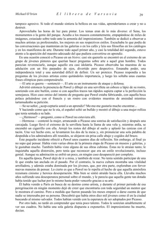 Michael O’brien                 El    librero          de    Varsovia                            29

tampoco agresivo. Si todo el mundo sintiera la belleza en sus vidas, aprenderíamos a crear y no a
destruir.
   Aprovechaba las horas de luz para pintar. Los temas eran de lo más diverso: el Sena, los
monumentos o la gente del parque. Acudía a los museos constantemente, empapándose de miles de
imágenes, extasiado sobre todo ante la armonía del impresionismo. También se dedicó a observar a
muchos artistas ya profesionales, los mejores en sus respectivos estilos. Escuchaba lo que podía de
las conversaciones que mantenían en las galerías o en los cafés y leía sus filosofías en los catálogos
y en los manifiestos de arte. Durante todo aquel primer año, y casi la totalidad del segundo, estuvo
atento a la aparición del maestro adecuado del que pudiera convertirse en aprendiz.
   En una ocasión conoció a Picasso en un bistro; casi sin quererlo se encontró en el extremo de un
grupo de jóvenes pintores que querían hacer preguntas sobre arte a aquel gran hombre. Todos
parecían reverenciarle, aunque aquello era casi idolatría. Picasso observaba las muestras de su
adulación con un frío parpadeo de ojos, divertido pero despectivo. Emanaba poder, una
independencia total y una autoridad difícil de definir. Un ser proteico. Picasso respondía a las
preguntas de los jóvenes artistas como quitándoles importancia, y luego les soltaba unas cuantas
frases olímpicas para compensárselo.
   —El arte es guerra —sentenció—. El arte es un instrumento de ataque y defensa.
   Advirtió entonces la presencia de Pawel y dibujó en una servilleta un esbozo a lápiz de su rostro,
sonriendo con aire burlón, como si con aquellos trazos tan rápidos supiera captar a la perfección la
semejanza. Hizo caso omiso del intento de pregunta que Pawel estaba fabricando, con aquella boca
polaca peleándose con el francés y un rostro con evidentes muestras de ansiedad mientras
tartamudeaba su petición.
   —Se-se-señor, ¿acep-ceptaría usted a un aprendiz? Me-me-me gustaría mucho encontrar...
   Y haciendo como que no le oía, el español soltó un bufido y mostró el dibujo a una mujer rolliza
que tenía sentada a su lado.
   —¿Hermoso? —preguntó, como si Pawel no estuviera allí.
   —Hermosa —contestó la mujer, arrancando a Picasso una sonrisa de satisfacción y después una
carcajada. Luego llevó el extremo de la servilleta hasta la llama de una vela y, mientras ardía, se
encendió un cigarrillo con ella. Arrojó los restos del dibujo al suelo y aplastó las cenizas con el
tacón. Una vez hecho esto, se levantaron los dos de la mesa y, sin pronunciar una sola palabra de
despedida a los admiradores allí reunidos, se alejaron sin prisa calle abajo y cogidos del brazo.
   Este pequeño incidente ofreció a Pawel unos cuantos días de reflexión. Sin embargo, al final ya
no supo qué pensar. Había visto varias obras de la primera etapa de Picasso en museos y galerías, y
le gustaban mucho. También había visto alguna de sus obras cubistas. Éstas no le atraían tanto; le
inquietaba aquella distorsión, pero tenía que reconocer que era un estilo revolucionario, incluso
genial. Aunque su admiración se enfrió un poco, en ningún caso desapareció por completo.
   En aquella época, Pawel dejó de ir a misa, y también de rezar. No tenía sentido participar de una
fe que estaba tan anclada en el pasado. Por el contrario, la nueva cultura mostraba una vitalidad
arrolladora, y además estaba dominada por los jóvenes, que, por otra parte, exploraban con fervor
nuevas maneras de pensar. Lo cierto es que a Pawel no le repelía el hecho de que aquella atmósfera
rezumara cinismo y heroica desesperación. Más bien se sintió atraído hacia ella. Llevaba muchos
años sufriendo una desesperanza personal sobre el mundo, y le parecía que aquella gente tan dotada
había tenido que luchar por lo mismo hasta poder vencerlo gracias a su arte.
   Él había venido a París en busca de su destino como artista, y durante el primer periodo de esa
peregrinación en ningún momento dejó de creer que encontraría con toda seguridad un mentor que
le mostrara el camino. Pero a medida que fueron pasando los meses empezó a darse cuenta de que
nadie se interesaba por su persona. Descubrió que había otros diez mil jóvenes como él en la ciudad
buscando al mismo salvador. Todos habían venido con la esperanza de ser adoptados por Picasso.
   Por otro lado, no tardó en comprender que tenía poco talento. Todos le sonreían amablemente al
ver sus cuadros. No había una sola galería dispuesta a exponerlos. El impresionismo ha muerto,
decían.
 