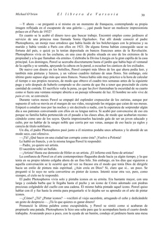 Michael O’brien                 El    librero          de    Varsovia                            30

    —Y ahora —se preguntó a sí mismo en un momento de franqueza, contemplando su propia
imagen reflejada en el escaparate de una galería—, ¿qué puede hacer un mediocre impresionista
polaco en el París de 1932?
    En cuanto se le acabó el dinero tuvo que buscar trabajo. Encontró empleo como jardinero al
servicio de una princesa rusa llamada Sonia Ogolushov. Fue allí donde conoció al padre
Photosphoros, un monje ruso ortodoxo que había huido de los bolcheviques con la princesa y su
marido y había venido a París con ellos en 1921. De alguna forma habían conseguido sacar su
fortuna del país, o quizá ya la tenían depositada en bancos franceses antes de la Revolución.
Photosphoros vivía en las cocheras, en una casa de piedra situada en uno de los extremos de la
propiedad y a la que llamaban «la ermita». Celebraba la Divina Liturgia en la gran capilla de la casa
principal. Los domingos, Pawel se acercaba discretamente hasta el jardín que había bajo el ventanal
de la capilla y se sentaba, apoyando la cabeza en la pared, a escuchar los cánticos de los exiliados.
    De nuevo con dinero en los bolsillos, Pawel compró más libros de los que ahora podía leer, y
también más pinturas y lienzos, y un valioso cuadrito italiano de unas flores. Sin embargo, este
último gasto supuso algo más que unos francos. Nunca había sido muy práctico a la hora de calcular
el tiempo o sus propios recursos, de modo que obtuvo el cuadro tres semanas antes de la siguiente
paga y solo después de haberlo comprado se dio cuenta de que iba a tener que prescindir de cierta
cantidad de comida. El sacrificio valía la pena, ya que las fiori iluminaban la oscuridad de su cuarto
como si fuera una ventana siempre abierta a un paisaje rebosante de luz. El hombre no solo vive de
pain et vin, se convenció.
    Durante varios meses Pawel se empapó del esplendor crepuscular de los zaristas, aunque por
supuesto él solo se movía en el margen de sus vidas, recogiendo las migajas que caían de sus mesas.
Empezó a estudiar ruso por las noches y sin decírselo a nadie, con la esperanza de sorprender algún
día a sus patrones conversando con ellos en su lengua nativa. Si acabó por convencerse de eso era
porque su familia había pertenecido en el pasado a las clases altas, de modo que acabarían recono-
ciéndolo como uno de los suyos. Quería impresionarlos haciendo gala de ser un joven educado y
culto, por no hablar de la sangre noble que corría por sus venas, aunque de eso hacía ya siglos y
carecía de título nobiliario.
    Un día, el padre Photosphoros pasó junto a él mientras podaba unos arbustos y lo abordó de un
modo seco, casi ofensivo.
    —¡Tú! ¿Qué haces en una ciudad tan corrupta como ésta? ¡Vuelve a Polonia!
    Le habló en francés, y en la misma lengua Pawel le respondió:
    —Padre, yo quiero ser artista.
    El sacerdote soltó un bufido.
    —¡Artista! Hasta ese demonio de Hitler es un artista. ¡El infierno está lleno de artistas!
    La confianza de Pawel en el arte contemporáneo flaqueaba desde hacía ya algún tiempo, y la que
tenía en su propio talento colgaba ahora de un fino hilo. Sin embargo, en los días que siguieron a
aquella conversación se le ocurrió que tal vez su fracaso era el modo que tenía Dios de dirigirle
hacia un estilo de pintura más espiritual. ¿Aún creía en Dios? Sí, claro que sí... un poco. Se
preguntó si lo suyo no sería convertirse en pintor de iconos. Intentó rezar otra vez, pero, como
siempre, el cielo no le respondió.
    El padre Photosphoros vivía solo y pintaba iconos en su ermita. Era bastante mayor, con una
larga y cuidada barba que le llegaba hasta el pecho y un icono de Cristo adornado con piedras
preciosas colgándole del cuello con una cadena. Él mismo había pintado aquel icono. Pawel quiso
hablar con él y fue hasta la ermita para preguntarle si le dejaba ser su aprendiz en el arte de pintar
iconos.
    —¿Cómo? ¿Tú? ¿Pintar iconos? —vociferó el viejo sacerdote, arrugando el ceño y dedicándole
un gesto de desprecio—. ¡Tú lo que quieres es ganar dinero!
    Pronunció la última palabra como escupiéndola, y Pawel se sintió como si acabaran de
propinarle una patada. Photosphoros le hizo una seña para que le acompañara hasta el cuarto donde
trabajaba. Avanzando poco a poco, con la ayuda de un bastón, condujo al jardinero hasta una mesa
 
