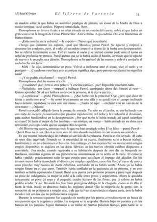 Michael O’brien                 El    librero          de     Varsovia                            31

de madera sobre la que había un auténtico prodigio de pintura, un icono de la Madre de Dios a
medio terminar. Azul cerúleo. Púrpura tornasolada. Ocre.
   Photosphoros se detuvo frente a un altar situado en un rincón del cuarto, sobre el que había un
gran icono con la imagen de Cristo Pantocrátor. Azul cobalto. Rojo cadmio. Oro con filamentos de
blanco titanio.
   —¡Estás ante la zarza ardiente! —le espetó—. Tienes que descalzarte.
   «Tengo que quitarme los zapatos, igual que Moisés», pensó Pawel. Se agachó y empezó a
desatarse los cordones, pero, al verlo, el sacerdote empezó a tirarse de la barba con desesperación.
No se refería literalmente a eso. Tiró el bastón al suelo y se inclinó cuanto pudo ante el icono en
señal de profunda reverencia. Pawel pensó que se le había caído el bastón, de modo que se agachó
de nuevo y lo recogió para dárselo. Photosphoros se lo arrebató de las manos y volvió a arrojarlo al
suelo hecho una furia.
   —Mira —le dijo, dominándose un poco. Volvió a inclinarse ante el icono, tocó el suelo y se
persignó—. ¡Cuando un ruso hace esto es porque significa algo, pero para un occidental no significa
nada!
   —¿Y no podría enseñarme? —suplicó Pawel.
   Photosphoros alzó las manos al cielo.
   —¿Enseñarte? ¡Ja! ¡Pero si eres polaco! Y encima católico, ¿no? Imposible enseñarte nada.
   —Pazhalusta, por favor —empezó a balbucir Pawel, cambiando ahora del francés al ruso—.
Quiero aprender. Si tal vez hablara usted con la princesa, si le dijera que yo...
   —¿La princesa? —gruñó Photosphoros—. ¿Que hable con la princesa? Oye, ¿pero qué clase de
idiota y ambicioso eres? —Se sentó bruscamente en una silla y se quedó con el cuerpo inclinado
hacia delante, tapándose la cara con una mano—. ¡Fuera de aquí! —exclamó con un vaivén de la
otra mano—. ¡Déjame!
   Pawel retrocedió afligido hasta la puerta de entrada. Ya solo en el jardín, se vio luchando con
una nube de oscuros pensamientos que pasaron rápidamente del dolor y la confusión al desánimo,
para acabar hundiéndose en la desesperación. ¿Por qué razón le había tratado así aquel sacerdote
cristiano? Si hasta el mejor de los hombres —un místico, un monje— había mirado en su alma para
retroceder, eso significaba que ni siquiera Dios le quería.
   «Si Dios no me quiere, entonces todo lo que me han enseñado sobre Él es falso —pensó Pawel—
. Quizá Dios no exista. Quizá se trate solo de otro absurdo incidente en este mundo sin sentido.»
   En ese mismo instante dejó de trabajar al servicio de la princesa. Parecía el fin de todo. Al cabo
de unos días encerrado llorando en la oscuridad de su cuarto, finalmente salió a buscar trabajo,
hambriento y sin un céntimo en el bolsillo. Sin embargo, en los mejores barrios no encontró ningún
empleo disponible; ni siquiera en las duras fábricas de los barrios obreros estaban dispuestos a
contratarle. Una noche, cuando regresaba a su habitación después de otro día de búsqueda in-
fructuosa, encontró algunas de sus pertenencias amontonadas en la acera de la calle. El conserje
había vendido prácticamente todo lo que poseía para satisfacer el impago del alquiler. En los
últimos meses había derrochado el dinero con simples caprichos, como las fiori, el curso de ruso y
unos pinceles muy buenos de marta cebellina, confiando en su futura suerte. Ahora ya no había
ningún futuro en el que creer. También había confiado en la paciencia de su patrona, y en esto
también se había equivocado. Cuando llamó a su puerta para protestar primero y para rogar después
un poco de indulgencia, la mujer lo echó a la calle entre gritos y aspavientos. Ahora le quedaba
únicamente un poco de ropa y el pequeño cuadro italiano de las flores, que la señora no había
podido vender. Y así, llevando las fiori bien protegidas debajo de la chaqueta, como si en ello le
fuera la vida, inició su descenso hacia las regiones donde vive la mayoría de la gente, con la
sensación de no pertenecer a ningún sitio, o de que tal vez sí pertenecía a alguna parte, pero le había
tocado vivir con los que no pertenecían a ninguna.
   Durante la semana siguiente fue vagando sin rumbo por los peores arrondissements en busca de
una pensión que le aceptara a crédito. En ninguna se le aceptaba. Dormía bajo los puentes y en los
bancos de los parques. Siguió llamando a un millar de puertas pidiendo trabajo, pero nadie se lo
 