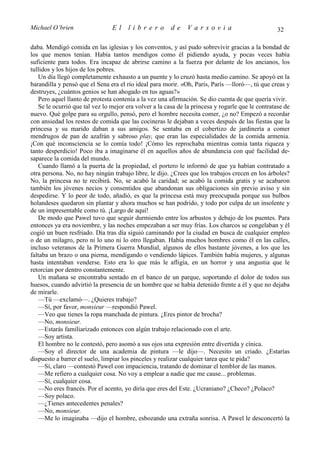 Michael O’brien                 El     librero          de    Varsovia                             32

daba. Mendigó comida en las iglesias y los conventos, y así pudo sobrevivir gracias a la bondad de
los que menos tenían. Había tantos mendigos como él pidiendo ayuda, y pocas veces había
suficiente para todos. Era incapaz de abrirse camino a la fuerza por delante de los ancianos, los
tullidos y los hijos de los pobres.
   Un día llegó completamente exhausto a un puente y lo cruzó hasta medio camino. Se apoyó en la
barandilla y pensó que el Sena era el río ideal para morir. «Oh, París, París —lloró—, tú que creas y
destruyes, ¿cuántos genios se han ahogado en tus aguas?»
   Pero aquel llanto de protesta contenía a la vez una afirmación. Se dio cuenta de que quería vivir.
   Se le ocurrió que tal vez lo mejor era volver a la casa de la princesa y rogarle que le contratase de
nuevo. Qué golpe para su orgullo, pensó, pero el hombre necesita comer, ¿o no? Empezó a recordar
con ansiedad los restos de comida que las cocineras le dejaban a veces después de las fiestas que la
princesa y su marido daban a sus amigos. Se sentaba en el cobertizo de jardinería a comer
mendrugos de pan de azafrán y sabroso play, que eran las especialidades de la comida armenia.
¡Con qué inconsciencia se lo comía todo! ¡Cómo les reprochaba mientras comía tanta riqueza y
tanto desperdicio! Poco iba a imaginarse él en aquellos años de abundancia con qué facilidad de-
saparece la comida del mundo.
   Cuando llamó a la puerta de la propiedad, el portero le informó de que ya habían contratado a
otra persona. No, no hay ningún trabajo libre, le dijo. ¿Crees que los trabajos crecen en los árboles?
No, la princesa no te recibirá. No, se acabó la caridad; se acabó la comida gratis y se acabaron
también los jóvenes necios y consentidos que abandonan sus obligaciones sin previo aviso y sin
despedirse. Y lo peor de todo, añadió, es que la princesa está muy preocupada porque sus bulbos
holandeses quedaron sin plantar y ahora muchos se han podrido, y todo por culpa de un insolente y
de un impresentable como tú. ¡Largo de aquí!
   De modo que Pawel tuvo que seguir durmiendo entre los arbustos y debajo de los puentes. Para
entonces ya era noviembre, y las noches empezaban a ser muy frías. Los charcos se congelaban y él
cogió un buen resfriado. Día tras día siguió caminando por la ciudad en busca de cualquier empleo
o de un milagro, pero ni lo uno ni lo otro llegaban. Había muchos hombres como él en las calles,
incluso veteranos de la Primera Guerra Mundial, algunos de ellos bastante jóvenes, a los que les
faltaba un brazo o una pierna, mendigando o vendiendo lápices. También había mujeres, y algunas
hasta intentaban venderse. Esto era lo que más le afligía, en un horror y una angustia que le
retorcían por dentro constantemente.
   Un mañana se encontraba sentado en el banco de un parque, soportando el dolor de todos sus
huesos, cuando advirtió la presencia de un hombre que se había detenido frente a él y que no dejaba
de mirarle.
   —Tú —exclamó—. ¿Quieres trabajo?
   —Sí, por favor, monsieur —respondió Pawel.
   —Veo que tienes la ropa manchada de pintura. ¿Eres pintor de brocha?
   —No, monsieur.
   —Estarás familiarizado entonces con algún trabajo relacionado con el arte.
   —Soy artista.
   El hombre no le contestó, pero asomó a sus ojos una expresión entre divertida y cínica.
   —Soy el director de una academia de pintura —le dijo—. Necesito un criado. ¿Estarías
dispuesto a barrer el suelo, limpiar los pinceles y realizar cualquier tarea que te pida?
   —Sí, claro —contestó Pawel con impaciencia, tratando de dominar el temblor de las manos.
   —Me refiero a cualquier cosa. No voy a emplear a nadie que me cause... problemas.
   —Sí, cualquier cosa.
   —No eres francés. Por el acento, yo diría que eres del Este. ¿Ucraniano? ¿Checo? ¿Polaco?
   —Soy polaco.
   —¿Tienes antecedentes penales?
   —No, monsieur.
   —Me lo imaginaba —dijo el hombre, esbozando una extraña sonrisa. A Pawel le desconcertó la
 