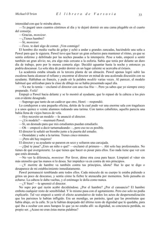 Michael O’brien                 El    librero          de    Varsovia                            33

intensidad con que le miraba ahora.
   —Te pagaré unos cuantos céntimos al día y te dejaré dormir en una cama plegable en el cuarto
del conserje.
   —Gracias, monsieur.
   —¿Tienes hambre?
   —Sí, monsieur.
   —Tiens, te daré algo de comer. ¡Ven conmigo!
   El hombre dio media vuelta de golpe y echó a andar a grandes zancadas, haciéndole una seña a
Pawel para que le siguiera. Pawel tuvo que hacer un gran esfuerzo para mantener el ritmo, ya que se
sentía enfermo y debilitado por las noches pasadas a la intemperie. Pese a todo, empezó a sentir
también un gran alivio; no, era algo más cercano a la euforia. Sabía que tenía por delante un duro
día de trabajo, pero por lo menos comería algo. Decidió aguantar hasta la noche y entonces ya
podría descansar. La sola idea de poder dormir en un lugar caliente se acercaba al éxtasis.
   La academia estaba situada en la tercera planta de un almacén. Pawel apenas logró subir las
escaleras hasta alcanzar el rellano y encontrar al director en mitad de una acalorada discusión con su
ayudante. Hablaban en francés, y pudo oír la palabra modèle varias veces. Al parecer, el modelo
habitual que utilizaban para la clase de dibujo no se había presentado aquel día.
   —Ya me lo temía —exclamó el director con una risa fría—. Pero ya sabes que yo siempre estoy
preparado. Voilà!
   Empujó a Pawel hacia delante y se lo mostró al ayudante, que lo repasó de la cabeza a los pies
con evidente desagrado.
   —Supongo que tanto da un cadáver que otro, Henri —respondió.
   Lo condujeron a una pequeña oficina, detrás de la cual pudo ver una enorme sala con tragaluces
y a unos quince o veinte alumnos rodeando una tarima. Con tantos caballetes, aquello parecía una
bahía llena de viejos barcos de vela.
   —Hoy necesito un modelo —le anunció el director.
   —¿Un modelo? —murmuró Pawel.
   —Sí, un desnudo para que mis estudiantes puedan estudiarlo.
   —Oh —empezó a decir tartamudeando—, pero eso no es posible.
   El director le señaló un biombo junto a la puerta del estudio.
   —Desnúdate y sube a la tarima. Tienes cinco minutos.
   —¡Pero ahí hay mujeres!
   El director y su ayudante se pararon en seco y soltaron una carcajada.
   —¿Qué te pasa? ¿Eres un niño o qué? —exclamó el primero—. Ahí solo hay profesionales. No
tienes de qué avergonzarte. Lo que tienes que hacer es posar para ellos. Eso nada tiene que ver con
que estés desnudo.
   —No veo la diferencia, monsieur. Por favor, déme otra cosa para hacer. Limpiaré el váter sin
más utensilio que las manos si lo desea. Ser impúdico va en contra de mis principios.
   —¿Y morirte de hambre va también contra tus principios, idiota? Haz lo que te digo o
desaparece de mi establecimiento inmediatamente.
   Pawel permaneció temblando ante todos ellos. Cada músculo de su cuerpo le estaba pidiendo a
gritos un poco de descanso, y sentía cómo la fiebre le atenazaba por momentos. Solo pensaba en
echarse. La cabeza le daba vueltas, y el estómago le dolía como nunca.
   —¿Y bien? —le apremió el director.
   No supo por qué razón acabó decidiéndose. ¿Por el hambre? ¿Por el cansancio? El hambre
embota cualquier resto de sensibilidad. Y lo mismo pasa con el agotamiento. Pero eso solo no podía
explicarlo. Tal vez empezó a sentir el efecto acumulativo de todos los actos de despersonalización
que los parisinos le habían infligido. Era un mendigo, un parásito, igual que las prostitutas que
había abajo, en la calle. Si ya le habían despojado del último resto de dignidad que le quedaba, para
qué iba a ocultar con unos harapos lo que ya no estaba allí: su dignidad, su conciencia perdida, su
propio ser. ¿Acaso no eran éstas meras palabras?
 