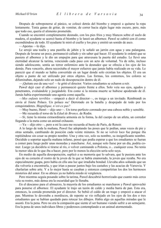 Michael O’brien                 El    librero          de    Varsovia                            34

   Después de sobreponerse al pánico, se colocó detrás del biombo y empezó a quitarse la ropa
lentamente. Tenía ganas de gritar, de vomitar, de correr hacia algún lugar más oscuro, pero, más
que todo eso, quería el alimento prometido.
   Cuando se encontró completamente desnudo, con los pies fríos y muy blancos sobre el suelo de
madera, el ayudante se acercó hasta el biombo y le lanzó un albornoz. Pawel se cubrió con él como
escondiéndose de todo. El ayudante le miró el cuello y los pies y emitió un sonido de asco.
   —Apestas —le dijo.
   Le arrojó una toalla y una pastilla de jabón y le señaló un jarrón con agua y una palangana.
Después de lavarse un poco, permaneció callado y sin saber qué hacer. El ayudante le ordenó que se
pusiera el albornoz y le dio un empujón para que atravesara la puerta del estudio. Le llevó una
eternidad alcanzar la tarima, venciendo cada paso con un acto de voluntad. Ya de niño, incluso
siendo adolescente, sentía un terror enfermizo ante la desnudez que se ofrecía a los ojos de los
demás. Para vencerlo, ahora necesitaba el mayor esfuerzo que jamás había realizado en su vida. Le
pareció que el mundo se había convertido en un lugar donde solo existían los objetos. Él era un
objeto a punto de ser utilizado por otros objetos. Las formas, los contornos, los colores se
difuminaban, dejando solo un nudo de desesperación dentro de él.
   —¡Quítate eso de una vez! —le gritó el director. Varios estudiantes se echaron a reír.
   Pawel dejó caer el albornoz y permaneció quieto frente a ellos. Solo veía sus ojos, agudos y
penetrantes, evaluándole y juzgándole. Era como si la misma muerte se hubiese apoderado de él.
Jamás había experimentado una agonía como aquella.
   —Mes enfants terribles —empezó a decir el director—, os traigo a un invitado. Rembrandt os
envía al Jinete Polaco. Un polaco nu! Derrotado en la batalla y despojado de todo por los
conquistadores. Magnifique, n’est-ce pas?
   —Muy bueno, Henri —dijo uno—. Un torso perfecto coronado por una cabeza noble y sensible.
   —Me recuerda el torso de la Edad de Bronce, de Rodin.
   —Sí, tiene la misma extraordinaria armonía en la forma, la del cuerpo de un atleta, un corredor
llegando a la meta como un animal exhausto.
   —Ya —dijo otro—, pero a mí la cara me recuerda al busto de Paris, de Renoir.
   A lo largo de toda la mañana, Pawel fue adoptando las poses que le pedían, unas veces de pie y
otras sentado, cambiando de posición cada veinte minutos. Si no se volvió loco fue porque iba
repitiéndose sin cesar su propio nombre. Una y otra vez, solo su nombre, su insignificante nombre.
Decidido a soportar aquella mañana infame, pensó que podía esperar a que los estudiantes se fueran
a comer para luego pedir unas monedas y marcharse. Así, aunque solo fuese por un día, podría co-
mer. Luego ya decidiría si tirarse al río, o volver caminando a Polonia, o... cualquier cosa. No tenía
la menor idea de lo que iba a hacer, pero por lo menos la elección sería solo suya.
   En medio de aquella desesperación, suplicó a su memoria que lo salvara, que le pusiera ante los
ojos de su corazón el rostro de la joven de la que se había enamorado, la joven que rezaba. No era
especialmente guapa, pero había en ella una luz que irradiaba bondad. Llevaba años soñando que un
día volvería a encontrarla, y que irían a pasear juntos bajo los castaños y las acacias de Varsovia. Y
charlarían sobre arte. Y a lo mejor hasta se casaban y entonces compartirían los dos los hermosos
misterios del amor. En su abrazo ya no habría miedo ni vergüenza.
   Pero mientras seguía posando sobre la tarima, Pawel descubrió horrorizado que cuanto más cerca
veía su rostro, más densa era la oscuridad que lo llenaba.
   En el descanso para el almuerzo, la mayoría de los estudiantes se marcharon y Pawel aprovechó
para ponerse el albornoz. El ayudante le trajo un tazón de caldo y media barra de pan. Esta era,
entonces, la comida prometida por el director. Se bebió el caldo de un trago y empezó a atacar el
pan. Mientras lo devoraba a mordiscos, de repente se vio reflejado en los ojos de los dos o tres
estudiantes que se habían quedado para retocar los dibujos. Había algo en aquellas miradas que le
asustó. Era la pena. Pero no era la compasión que siente el ser humano viendo sufrir a un semejante.
Era la pena de unos individuos libres y poderosos contemplando a un animal atormentado.
 