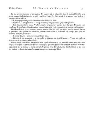 Michael O’brien                El    librero          de    Varsovia                           35

   En ese preciso instante se dio cuenta del alcance de su situación. Corrió hacia el biombo y se
vistió. Aseguró el fiori contra su piel y salió en busca del director de la academia para pedirle el
pago por sus servicios.
   —Solo pago por una jornada completa de trabajo —le soltó.
   —Por favor —le rogó Pawel—. Estoy enfermo y tengo hambre. ¡No me haga esto!
   —Eres tú quien te lo haces. Y ahora vuelve al estudio y quítate esos harapos. Necesito a un
empleado de confianza. Quizá mañana puedas hacer algo en la conserjería, si tanto te molesta esto.
   Pero Pawel sabía perfectamente, aunque no muy bien por qué, que aquel hombre mentía. Desde
el principio solo quería «un cadáver», como había dicho el ayudante, un cuerpo para que sus
alumnos pudieran estudiarlo.
   —Déme el dinero —exclamó sofocando un grito.
   —Lárgate de mi academia —le respondió el director con total frialdad—. Y que no vuelva a
verte por aquí, o llamaré a la policía.
   Pawel estaba demasiado extenuado para seguir discutiendo. Se arrastró como pudo escaleras
abajo y salió para vagabundear por las calles igual que un superviviente entre un montaña de ruinas.
Le pareció que el mundo se había convertido en una zona devastada, una desolación en la que solo
los cadáveres deambulaban en busca de sus propios rostros perdidos.
 
