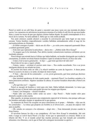 Michael O’brien                El     librero          de    Varsovia                           36




                                                   4

Pawel se metió en un café lleno de gente y encontró una mesa vacía con una montaña de platos
sucios. Los camareros no advirtieron su presencia mientras él se bebía el café frío de una taza medio
llena y comía los trozos de pan que algunos clientes habían dejado. Se quedó contemplando el río a
través de la ventana. No tenía adónde ir. Sabía que su vida estaba acabada.
   Fue justo entonces cuando alcanzó a escuchar la conversación que tenía lugar en una mesa
cercana. Varios hombres impecablemente vestidos hablaban animadamente sobre el auge de los
nacionalsocialistas en Alemania.
   —Si Hitler consigue el poder —decía uno de ellos—, ya verás como empezará quemando libros
y acabará quemando gente.
   —Está claro que representa la anticultura —decía otro—. ¿Habéis leído Mein Kampf?
   —Te aseguro que lo he intentado. Puro delirio mental, romanticismo teutónico estridente con un
trasfondo siniestro.
   Pawel dirigió una mirada hacia el último que había hablado, un hombre distinguido que rozaba la
cincuentena, el célebre novelista francés Goudron. Captó la mirada de Pawel y le hizo una seña.
   —Usted, el de la nueva generación —le dijo—, ¿qué tiene qué decir de todo esto?
   Pawel desvió los ojos y siguió callado.
   —Vamos, vamos —exclamó el escritor entre risas—. Nos estaba escuchando. Veo a un joven
inteligente detrás de esa mirada tan triste.
   El escritor tiró hacia atrás un silla y le ofreció también un cesto de baguettes. A duras penas
Pawel se acercó a la mesa y se sentó, sin dejar de mirar el pan.
   —Y bien —dijo uno de los comensales—; a ver, joven generación, qué tiene usted que decirnos
sobre ese tal Hitler.
   —Que intentará apoderarse de todo cuanto pueda —murmuró Pawel. Los hombres sentados a la
mesa parecieron confusos. Algunos sacudían la cabeza. El escritor Goudron observaba a Pawel con
interés.
   —¿Por qué dice eso? —inquirió.
   Pawel se encogió de hombros y miró para otro lado. Había hablado demasiado. Lo único que
deseaba era que se fueran todos para poder devorar las migajas que dejaran.
   —Vamos, con franqueza —insistió Goudron.
   —Nadie sabe con certeza cuáles serán sus actos —dijo Pawel—. Nadie tendrá valor para
detenerle cuando se den cuenta.
   Dijo aquello, no porque poseyera una comprensión especial de la historia, sino porque sabía que
los hombres malvados siempre se apoderan de lo que quieren.
   La respuesta de Pawel fue acogida con poco entusiasmo en el grupo. —Bobadas —dijo uno de
los comensales—. Lo único que propone ese hombre es el lebensraum..., un poco de espacio vital
para su pueblo.
   —Oh, ustedes no conocen a los alemanes —alegó otro—. Eran demasiado jóvenes cuando la
Gran Guerra.
   El novelista famoso les dijo a sus compañeros: «Si leen Mein Kampf lo entenderán. Ahí está
todo.» Luego se volvió hacia Pawel y le dijo: «Creo que su apreciación es correcta. Hitler es un
tiburón del Rin. Y en el mundo actual hay muchas personas que han tomado por costumbre
alimentar a los tiburones, con lo que al final solo consiguen incrementar su apetito.»
 