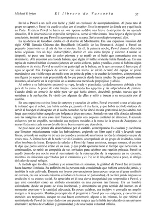 Michael O’brien                El     librero         de     Varsovia                           37

   Invitó a Pawel a un café con leche y pidió un croissant de acompañamiento. Al poco rato el
grupo se separó, y Pawel se quedó a solas con el escritor. Este le preguntó de dónde era y qué hacía
en París. Mientras Pawel le hacía en voz apenas audible una breve descripción de su apurada
situación, él le observaba con expresión compasiva, como si reflexionara. Tras llegar a algún tipo de
conclusión, insistió en que Pawel le acompañara a su casa. Sería un refugio temporal, dijo.
   La residencia de Goudron estaba en el distrito de Montmartre. Era una espaciosa mansión del
siglo XVIII llamada Cháteau des Brouillards («Castillo de las Brumas»). Asignó a Pawel un
pequeño dormitorio en el ala de los sirvientes. En él, la primera noche, Pawel durmió dieciséis
horas seguidas. Era un lujo indescriptible, dormir en una cama limpia y caliente. Cuando se
despertó, se puso una bata de color púrpura y se metió en el baño que comunicaba con su
dormitorio. Allí encontró una honda bañera, que algún invisible sirviente había llenado ya. En una
repisa de mármol habían dispuesto jabones de varios colores, paños y toallas, como si hubiera algún
mandatario de visita. Pawel se metió con gesto ágil en la bañera, en la que permaneció hasta que el
agua se quedó fría. Después de secarse con una toalla, se afeitó delante del espejo, se peinó
marcándose una visible raya en medio con un peine de plata y se cuadró de hombros, componiendo
una figura de aspecto más presentable de lo que parecía desde hacía mucho. Se quedó parado unos
instantes, al advertir en la expresión de su rostro una mezcla de perplejidad y alivio.
   Al volver a su habitación encontró su ropa, lavada y planchada, cuidadosamente doblada a los
pies de la cama. A pesar de estar limpia, conservaba los agujeros y las salpicaduras de pintura.
Cuando abrió un armario de roble para ver qué había dentro, descubrió prendas nuevas que le
sentaban a la perfección. Se vistió con algunas de ellas y salió a buscar a su rescatador por el
castillo.
   En una espaciosa cocina llena de sartenes y cazuelas de cobre, Pawel encontró a una criada que
le informó que el señor, que había salido ya, pasaría el día fuera, y que había recibido órdenes de
servir al huésped el desayuno en el salón comedor. Se lo sirvió en una gran mesa de palisandro, tan
larga que podría haber acogido con holgura a doce personas. Sentado en una silla dorada adornada
con las insignias de una casa real francesa, ingirió una copiosa cantidad de alimento. Haciendo
esfuerzos por no engullir, recordando sus mejores modales a la mesa de la época de Zakopane, se
maravillaba ante cada nuevo detalle de su buena suerte que descubría.
   Se pasó todo ese primer día deambulando por el castillo, contemplando los cuadros y esculturas
que llenaban prácticamente todas las habitaciones, cogiendo un libro aquí y allá y leyendo unas
líneas, echando un sueñecito de vez en cuando y comiendo una buena ración de alimentos un par de
veces más. A última hora de la tarde volvió Goudron, acompañado de un grupo de invitados, todos
ellos hombres de letras. Después de saludar a Pawel de forma amistosa, aunque somera, el escritor
le dijo que podía sentirse como en su casa, y que podía quedarse todo el tiempo que necesitara. A
continuación, se retiró en compañía de sus invitados para celebrar una reunión privada. Pawel se
quedó dormido esa noche con el sentimiento de la resurrección de la esperanza en su corazón,
mientras los músculos agarrotados por el cansancio y el frío se le relajaban poco a poco, al abrigo
del calor de aquel refugio.
   A medida que los días pasaban y se convertían en semanas, la gratitud de Pawel fue creciendo
hasta hacerse ilimitada. Su anfitrión era la persona más considerada que hubiera conocido jamás, y
también la más cultivada. Durante sus breves conversaciones (unas pocas veces en el gran vestíbulo
de entrada, en una ocasión mientras cenaban en la mesa de palisandro), el escritor jamás impuso su
erudición ni su estatus social. Se apreciaba en él una cierta inseguridad que sorprendió a Pawel, y
que este consideró como un atributo encantador en una persona tan famosa. Era un hombre
estimulante, desde un punto de vista intelectual, y demostraba un gran sentido del humor, en el
momento oportuno y la cantidad adecuada. En pocas palabras, era incisivo y concedía un amplio
margen a la respuesta. Mostró preocupación al preguntar a Pawel por sus orígenes, y escuchó con
atención sus respuestas, aunque no osó hacer comentario alguno a las mismas, lo que reforzó el
sentimiento de Pawel de haber dado con una puerta mágica que le había introducido en un universo
alternativo repleto de erudición y generosidad, y de una buena voluntad infinita.
 