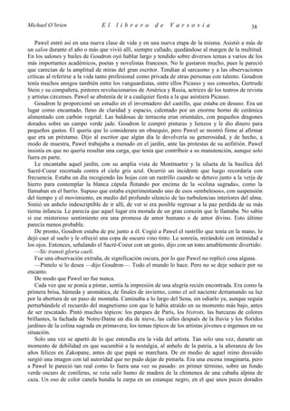 Michael O’brien                 El    librero          de    Varsovia                            38

    Pawel entró así en una nueva clase de vida y en una nueva etapa de la misma. Asistió a más de
un salon durante el año o más que vivió allí, siempre callado, quedándose al margen de la multitud.
En los salones y bailes de Goudron oyó hablar largo y tendido sobre diversos temas a varios de los
más importantes académicos, poetas y novelistas franceses. No le gustaron mucho, pues le pareció
que carecían de la amplitud de miras del gran escritor. Tendían al sarcasmo y a las observaciones
críticas al referirse a la vida tanto profesional como privada de otras personas con talento. Goudron
tenía muchos amigos también entre los vanguardistas, entre ellos Picasso y sus consortes, Gertrude
Stein y su compañera, pintores revolucionarios de América y Rusia, actrices de los teatros de revista
y artistas circenses. Pawel se abstenía de ir a cualquier fiesta a la que asistiera Picasso.
    Goudron le proporcionó un estudio en el invernadero del castillo, que estaba en desuso. Era un
lugar como encantado, lleno de claridad y espacio, calentado por un enorme horno de cerámica
alimentado con carbón vegetal. Las baldosas de terracota eran orientales, con pequeños dragones
dorados sobre un campo verde jade. Goudron le compró pinturas y lienzos y le dio dinero para
pequeños gastos. Él quería que lo considerara un obsequio, pero Pawel se mostró firme al afirmar
que era un préstamo. Dijo al escritor que algún día le devolvería su generosidad, y de hecho, a
modo de muestra, Pawel trabajaba a menudo en el jardín, ante las protestas de su anfitrión. Pawel
insistía en que no quería resultar una carga, que tenía que contribuir a su manutención, aunque solo
fuera en parte.
    Le encantaba aquel jardín, con su amplia vista de Montmartre y la silueta de la basílica del
Sacré-Coeur recortada contra el cielo gris azul. Ocurrió un incidente que luego recordaría con
frecuencia. Estaba un día recogiendo las hojas con un rastrillo cuando se detuvo junto a la verja de
hierro para contemplar la blanca cúpula flotando por encima de la «colina sagrada», como la
llamaban en el barrio. Supuso que estaba experimentando uno de esos «embelesos», con suspensión
del tiempo y el movimiento, en medio del profundo silencio de las turbulencias interiores del alma.
Sintió un anhelo indescriptible de ir allí, de ver si era posible regresar a la paz perdida de su más
tierna infancia. Le parecía que aquel lugar era morada de un gran corazón que le llamaba. No sabía
si ese misterioso sentimiento era una promesa de amor humano o de amor divino. Esto último
parecía menos probable.
    De pronto, Goudron estaba de pie junto a él. Cogió a Pawel el rastrillo que tenía en la mano, lo
dejó caer al suelo y le ofreció una copa de oscuro vino tinto. Le sonreía, mirándole con intimidad a
los ojos. Entonces, señalando el Sacré-Coeur con un gesto, dijo con un tono amablemente divertido:
    —Sic transit gloria caeli.
    Fue una observación extraña, de significación oscura, por lo que Pawel no replicó cosa alguna.
    —Píntelo si lo desea —dijo Goudron—. Todo el mundo lo hace. Pero no se deje seducir por su
encanto.
    De modo que Pawel no fue nunca.
    Cada vez que se ponía a pintar, sentía la impresión de una alegría recién encontrada. Era como la
primera brisa, húmeda y aromática, de finales de invierno, como el sol naciente derramando su luz
por la abertura de un paso de montaña. Caminaba a lo largo del Sena, sin odiarlo ya, aunque seguía
perturbándole el recuerdo del magnetismo con que le había atraído en su momento más bajo, antes
de ser rescatado. Pintó muchos tópicos: los parques de París, los bistrots, las barcazas de colores
brillantes, la fachada de Notre-Dame un día de nieve, las calles después de la lluvia y los floridos
jardines de la colina sagrada en primavera; los temas típicos de los artistas jóvenes e ingenuos en su
situación.
    Solo una vez se apartó de lo que entendía era la vida del artista. Tan solo una vez, durante un
momento de debilidad en que sucumbió a la nostalgia, al anhelo de la patria, a la añoranza de los
años felices en Zakopane, antes de que papá se marchara. De en medio de aquel reino desvaído
surgió una imagen con tal autoridad que no pudo dejar de pintarla. Era una escena imaginaria, pero
a Pawel le pareció tan real como lo fuera una vez su pasado: en primer término, sobre un fondo
verde oscuro de coníferas, se veía salir humo de madera de la chimenea de una cabaña alpina de
caza. Un oso de color canela hundía la zarpa en un estanque negro, en el que unos peces dorados
 
