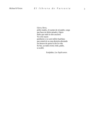 Michael O’brien   El     librero         de    Varsovia            3




                       Llevo, llevo,
                       pobre madre, el cuerpo de mi padre, carga
                       que hace mi dolor pesado y ligero
                       bulto que todo lo mío encierra.
                       Ya a los suyos
                       perdieron y yo seré infeliz huérfano
                       que estará en su casa desierta añorando
                       los brazos de quien le dio la vida.
                       Se fue, ya nada existe; todo, padre,
                       se acabó.

                                  Eurípides, Las Suplicantes.
 