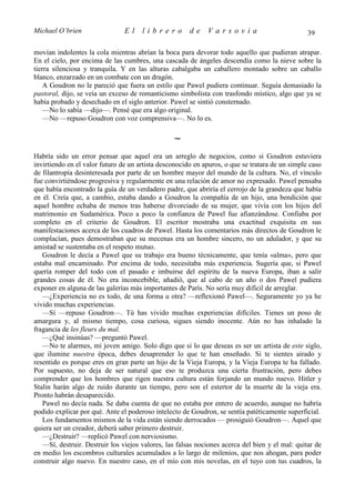 Michael O’brien                 El    librero          de    Varsovia                            39

movían indolentes la cola mientras abrían la boca para devorar todo aquello que pudieran atrapar.
En el cielo, por encima de las cumbres, una cascada de ángeles descendía como la nieve sobre la
tierra silenciosa y tranquila. Y en las alturas cabalgaba un caballero montado sobre un caballo
blanco, enzarzado en un combate con un dragón.
    A Goudron no le pareció que fuera un estilo que Pawel pudiera continuar. Seguía demasiado la
pastoral, dijo, se veía un exceso de romanticismo simbolista con trasfondo místico, algo que ya se
había probado y desechado en el siglo anterior. Pawel se sintió consternado.
    —No lo sabía —dijo—. Pensé que era algo original.
    —No —repuso Goudron con voz comprensiva—. No lo es.

                                                 ∼
Habría sido un error pensar que aquel era un arreglo de negocios, como si Goudron estuviera
invirtiendo en el valor futuro de un artista desconocido en apuros, o que se tratara de un simple caso
de filantropía desinteresada por parte de un hombre mayor del mundo de la cultura. No, el vínculo
fue convirtiéndose progresiva y regularmente en una relación de amor no expresado. Pawel pensaba
que había encontrado la guía de un verdadero padre, que abriría el cerrojo de la grandeza que había
en él. Creía que, a cambio, estaba dando a Goudron la compañía de un hijo, una bendición que
aquel hombre echaba de menos tras haberse divorciado de su mujer, que vivía con los hijos del
matrimonio en Sudamérica. Poco a poco la confianza de Pawel fue afianzándose. Confiaba por
completo en el criterio de Goudron. El escritor mostraba una exactitud exquisita en sus
manifestaciones acerca de los cuadros de Pawel. Hasta los comentarios más directos de Goudron le
complacían, pues demostraban que su mecenas era un hombre sincero, no un adulador, y que su
amistad se sustentaba en el respeto mutuo.
   Goudron le decía a Pawel que su trabajo era bueno técnicamente, que tenía «alma», pero que
estaba mal encaminado. Por encima de todo, necesitaba más experiencia. Sugería que, si Pawel
quería romper del todo con el pasado e imbuirse del espíritu de la nueva Europa, iban a salir
grandes cosas de él. No era inconcebible, añadió, que al cabo de un año o dos Pawel pudiera
exponer en alguna de las galerías más importantes de París. No sería muy difícil de arreglar.
   —¿Experiencia no es todo, de una forma u otra? —reflexionó Pawel—. Seguramente yo ya he
vivido muchas experiencias.
   —Sí —repuso Goudron—. Tú has vivido muchas experiencias difíciles. Tienes un poso de
amargura y, al mismo tiempo, cosa curiosa, sigues siendo inocente. Aún no has inhalado la
fragancia de les fleurs du mal.
   —¿Qué insinúas? —preguntó Pawel.
   —No te alarmes, mi joven amigo. Solo digo que si lo que deseas es ser un artista de este siglo,
que ilumine nuestra época, debes desaprender lo que te han enseñado. Si te sientes airado y
resentido es porque eres en gran parte un hijo de la Vieja Europa, y la Vieja Europa te ha fallado.
Por supuesto, no deja de ser natural que eso te produzca una cierta frustración, pero debes
comprender que los hombres que rigen nuestra cultura están forjando un mundo nuevo. Hitler y
Stalin harán algo de ruido durante un tiempo, pero son el estertor de la muerte de la vieja era.
Pronto habrán desaparecido.
   Pawel no decía nada. Se daba cuenta de que no estaba por entero de acuerdo, aunque no habría
podido explicar por qué. Ante el poderoso intelecto de Goudron, se sentía patéticamente superficial.
   Los fundamentos mismos de la vida están siendo derrocados — prosiguió Goudron—. Aquel que
quiera ser un creador, deberá saber primero destruir.
   —¿Destruir? —replicó Pawel con nerviosismo.
   —Sí, destruir. Destruir los viejos valores, las falsas nociones acerca del bien y el mal: quitar de
en medio los escombros culturales acumulados a lo largo de milenios, que nos ahogan, para poder
construir algo nuevo. En nuestro caso, en el mío con mis novelas, en el tuyo con tus cuadros, la
 