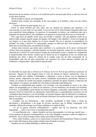 Michael O’brien                El     librero         de     Varsovia                           40

destrucción de las normas artísticas es la condición previa necesaria para llevar a cabo los actos de
la más pura creación.
   Pawel sacudía la cabeza, sin comprender.
   Goudron dejó escapar una carcajada, le dio unos golpes en el hombro y dijo con una sonrisa
afectuosa:
   —Vamos a formar un gran equipo, tú y yo.
   Pawel se sintió honrado por ello, pero, aun así, durante las semanas que siguieron a la
conversación, le costó cada vez más pintar. Las pastorales de la Vieja Europa le parecían ahora una
cosa superficial, hasta peligrosa. Lo gracioso, lo encantador, lo bonito, ¿no contribuía todo eso a
perpetuar las normas falsas? ¿No retardaban a su manera la construcción de la nueva civilización?
   Pero ¿qué decir de aquella visión suya, tan extraña y singular? ¿De qué depósito oculto de su
interior había surgido aquella imagen de ángeles, del dragón y del caballero? ¿Cuál era el papel de
esa imagen, si es que tenía alguno, en el nuevo mundo? No era ni graciosa ni encantadora; en
realidad, era cruda y obsesiva. Lo emocionaba, aunque no sabía por qué. Pero Goudron le había
dicho que era una falsa pista, una pérdida de tiempo.
   ¿Cómo tenía entonces que pintar para contribuir a la construcción de la nueva civilización?
¿Cómo? Para esta pregunta, a menudo repetida, no encontró respuesta, a pesar de sus esfuerzos por
obtenerla de sí mismo. Su mente parecía incapaz de suministrarle temas, y tampoco la imaginación
le proporcionaba otras formas visuales que no fueran las de la imaginería al uso, las mismas que
producían por miles a diario los artistas de la ciudad, cada uno de ellos convencido de su
originalidad, cada uno de ellos recorriendo con cansancio los viejos caminos trillados que no
conducían a ninguna parte. ¡Qué baladí le parecía todo!

                                                 ∼
En diciembre de aquel año se ofreció en el château un bal de Noël al que asistieron centenares de
personas. Algunas de ellas llegaron hasta la verja de entrada en lujosos automóviles, otras en
carruajes tirados por caballos. Celebridades y aspirantes a serlo se dieron cita en abundancia:
artistas, poetas, empresarios de teatro, actores, estudiantes universitarios, periodistas. Durante la
velada, un cuarteto de cuerda tocó pasajes románticos extraídos de óperas italianas y francesas del
siglo anterior. Un número incontable de velas blancas iluminaba cada habitación.
   Goudron se multiplicaba para atender a los invitados. Les recomendaba el caviar y los vinos
añejos, les preguntaba por la salud de los famosos y de los familiares, los divertía con brillantes
bons mots, y encandilaba a gran número de mujeres elegantes y enjoyadas, especialmente a las más
mayores. Pawel le observaba con admiración, maravillado por su capacidad para conversar con tal
variedad de tipos humanos y con tal facilidad, sin mostrar ninguna clase de afectación ni condescen-
dencia. Era obvio que el escritor estaba en buenas relaciones con muchas personas, y que muchas de
ellas le estimaban.
   —Cuidado con ese Hemingway —dijo Goudron, sacudiendo el dedo índice a modo de
advertencia y dirigiéndose a un grupo de jóvenes escritores que se habían congregado a su
alrededor, delante de un hogar cuyo fuego crepitaba en el salón de baile.
   —¿Y no le parece entonces extraordinario? —replicó uno de los presentes, con falsa
ingenuidad—. ¡Adiós a las armas es sencillamente genial!
   —Es sencillamente cine —repuso Goudron con una ceja arqueada y un tono que suscitó risas—.
Como operario de guiones cinematográficos, se ha visto obligado a asesinar a todos los adjetivos y
adverbios. Así es como la lengua franca acaba convertida en literatura.
   —Pero, señor Goudron, ¿acaso no es usted mismo el maestro del minimalismo? Hasta es posible
que el señor Hemingway haya estado sentado como discípulo a sus pies.
   Goudron rió con cordial afabilidad y cambió de tema.
 