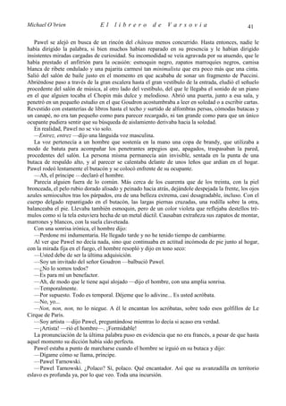 Michael O’brien                 El    librero          de    Varsovia                            41

   Pawel se alejó en busca de un rincón del château menos concurrido. Hasta entonces, nadie le
había dirigido la palabra, si bien muchos habían reparado en su presencia y le habían dirigido
insistentes miradas cargadas de curiosidad. Su incomodidad se veía agravada por su atuendo, que le
había prestado el anfitrión para la ocasión: esmoquin negro, zapatos marroquíes negros, camisa
blanca de ribete ondulado y una pajarita carmesí tan minimalista que era poco más que una cinta.
Salió del salón de baile justo en el momento en que acababa de sonar un fragmento de Puccini.
Abriéndose paso a través de la gran escalera hasta el gran vestíbulo de la entrada, eludió el señuelo
procedente del salón de música, al otro lado del vestíbulo, del que le llegaba el sonido de un piano
en el que alguien tocaba el Chopin más dulce y melodioso. Abrió una puerta, junto a esa sala, y
penetró en un pequeño estudio en el que Goudron acostumbraba a leer en soledad o a escribir cartas.
Revestido con estanterías de libros hasta el techo y surtido de alfombras persas, cómodas butacas y
un canapé, no era tan pequeño como para parecer recargado, ni tan grande como para que un único
ocupante pudiera sentir que su búsqueda de aislamiento derivaba hacia la soledad.
   En realidad, Pawel no se vio solo.
   —Entrez, entrez —dijo una lánguida voz masculina.
   La voz pertenecía a un hombre que sostenía en la mano una copa de brandy, que utilizaba a
modo de batuta para acompañar los penetrantes arpegios que, apagados, traspasaban la pared,
procedentes del salón. La persona misma permanecía aún invisible, sentada en la punta de una
butaca de respaldo alto, y al parecer se calentaba delante de unos leños que ardían en el hogar.
Pawel rodeó lentamente el butacón y se colocó enfrente de su ocupante.
   —Ah, el príncipe —declaró el hombre.
   Parecía alguien fuera de lo común. Más cerca de los cuarenta que de los treinta, con la piel
bronceada, el pelo rubio dorado alisado y peinado hacia atrás, dejándole despejada la frente, los ojos
azules semiocultos tras los párpados, era de una belleza extrema, casi desagradable, incluso. Con el
cuerpo delgado repantigado en el butacón, las largas piernas cruzadas, una rodilla sobre la otra,
balanceaba el pie. Llevaba también esmoquin, pero de un color violeta que reflejaba destellos tré-
mulos como si la tela estuviera hecha de un metal dúctil. Causaban extrañeza sus zapatos de montar,
marrones y blancos, con la suela claveteada.
   Con una sonrisa irónica, el hombre dijo:
   —Perdone mi indumentaria. He llegado tarde y no he tenido tiempo de cambiarme.
   Al ver que Pawel no decía nada, sino que continuaba en actitud incómoda de pie junto al hogar,
con la mirada fija en el fuego, el hombre resopló y dijo en tono seco:
   —Usted debe de ser la última adquisición.
   —Soy un invitado del señor Goudron —balbució Pawel.
   —¿No lo somos todos?
   —Es para mí un benefactor.
   —Ah, de modo que le tiene aquí alojado —dijo el hombre, con una amplia sonrisa.
   —Temporalmente.
   —Por supuesto. Todo es temporal. Déjeme que lo adivine... Es usted acróbata.
   —No, yo...
   —Non, non, non, no lo niegue. A él le encantan los acróbatas, sobre todo esos golfillos de Le
Cirque de Paris.
   —Soy artista —dijo Pawel, preguntándose mientras lo decía si acaso era verdad.
   —¡Artista! —rió el hombre—. ¡Formidable!
   La pronunciación de la última palabra puso en evidencia que no era francés, a pesar de que hasta
aquel momento su dicción había sido perfecta.
   Pawel estaba a punto de marcharse cuando el hombre se irguió en su butaca y dijo:
   —Dígame cómo se llama, príncipe.
   —Pawel Tarnowski.
   —Pawel Tarnowski. ¿Polaco? Sí, polaco. Qué encantador. Así que su avanzadilla en territorio
eslavo es profunda ya, por lo que veo. Toda una incursión.
 